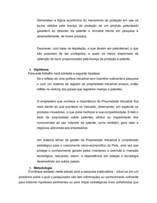 Demonstrar a lógica econômica do mecanismo de proteção em que os
lucros obtidos pela licença de proteção de um produto patenteado
garantem ao detentor da patente o reinvesti mento em pesquisa e
desenvolvimento de novos produtos.
Descrever, com base na legislação, o que devem ser patenteável, o que
são possíveis de ser protegidos, e quais os meios disponíveis de
obtenção do lucro proporcionado pela licença de proteção à patente.
4. Hipóteses
Para este trabalho será adotada a seguinte hipótese:
Se o reflexo de uma política industrial sem incentivo suficiente à pesquisa
e com um sistema de registro de propriedade industrial arcaico, então
reflete no ranking dos paises que registram marcas e patentes.
O empresário que conhece a importância da Propriedade Industrial fica
mais atento ao que acontece no mercado, observando, em especial, os
produtos inovadores, o que pode melhorar e sua competitividade. Então o
titulo de propriedade sobre patentes, atribui ao impedimento dos
concorrentes ao uso indevido da patente, como também, gera valor e
negócios adicionais aos empresários.
Um sistema eficaz de gestão de Propriedade Industrial é considerado
estratégico para o crescimento sócio-economi8co do País, uma vez que
protege o conhecimento gerado pelos inventores e estimula a invenção
tecnológica, reduzindo, assim, a dependência em relação á tecnologia
desenvolvida por outros países.
5. Metodologia
O enfoque adotado neste estudo será a pesquisa exploratória - situar-se em um
problema sobre o qual o pesquisador não tem informações ou conhecimento suficiente
para elaborar hipóteses pertinentes ou para traçar estratégicas mais sofisticadas que
 