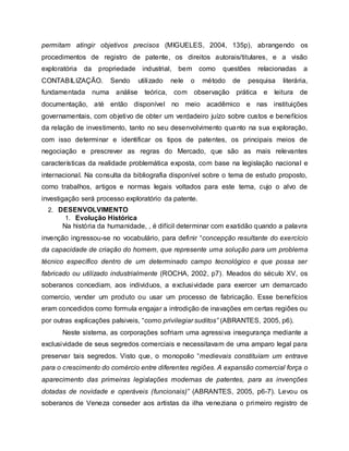 permitam atingir objetivos precisos (MIGUELES, 2004, 135p), abrangendo os
procedimentos de registro de patente, os direitos autorais/titulares, e a visão
exploratória da propriedade industrial, bem como questões relacionadas a
CONTABILIZAÇÃO. Sendo utilizado nele o método de pesquisa literária,
fundamentada numa análise teórica, com observação prática e leitura de
documentação, até então disponível no meio acadêmico e nas instituições
governamentais, com objetivo de obter um verdadeiro juízo sobre custos e benefícios
da relação de investimento, tanto no seu desenvolvimento quanto na sua exploração,
com isso determinar e identificar os tipos de patentes, os principais meios de
negociação e prescrever as regras do Mercado, que são as mais relevantes
características da realidade problemática exposta, com base na legislação nacional e
internacional. Na consulta da bibliografia disponível sobre o tema de estudo proposto,
como trabalhos, artigos e normas legais voltados para este tema, cujo o alvo de
investigação será processo exploratório da patente.
2. DESENVOLVIMENTO
1. Evolução Histórica
Na história da humanidade, , é difícil determinar com exatidão quando a palavra
invenção ingressou-se no vocabulário, para definir “concepção resultante do exercício
da capacidade de criação do homem, que represente uma solução para um problema
técnico específico dentro de um determinado campo tecnológico e que possa ser
fabricado ou utilizado industrialmente (ROCHA, 2002, p7). Meados do século XV, os
soberanos concediam, aos individuos, a exclusividade para exercer um demarcado
comercio, vender um produto ou usar um processo de fabricação. Esse benefícios
eram concedidos como formula engajar a introdição de inavações em certas regiôes ou
por outras explicações palsiveis, “como privilegiar suditos” (ABRANTES, 2005, p6).
Neste sistema, as corporações sofriam uma agressiva insegurança mediante a
exclusividade de seus segredos comerciais e necessitavam de uma amparo legal para
preservar tais segredos. Visto que, o monopolio “medievais constituíam um entrave
para o crescimento do comércio entre diferentes regiões. A expansão comercial força o
aparecimento das primeiras legislações modernas de patentes, para as invenções
dotadas de novidade e operáveis (funcionais)” (ABRANTES, 2005, p6-7). Levou os
soberanos de Veneza conseder aos artistas da ilha veneziana o primeiro registro de
 