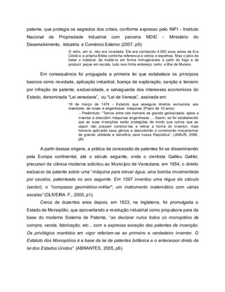 patente, que protegia os segredos dos critais, conforme expresso pelo INPI - Instituto
Nacional de Propriedade Industrial com parceria MDIC - Ministério do
Desenvolvimento, Industria e Comércio Exterior (2007, p9):
O vidro, em si, não era novidade. Ele era conhecido 4.000 anos antes da Era
Cristã e a própria Bíblia continha referencia a vidros e espelhos. Mas o jeito de
tratar o material, de moldá-lo em forma inimagináveis a partir do fogo e de
produzir peças em escala, tudo isso tinha endereço certo: a Ilha de Murano.
Em consequência foi progugada a primeira lei que estabelece os principios
basicos como novidade, aplicação industrial, licença de exploração, sanção a terceiro
por infração de patente, exclusividade, e salvaguarda dos interesses economicos do
Estado, denominada “Lei veneziana”, ou “Lei de Veneza”, assinada em:
19 de março de 1474 - Estatuto que assegura direitos exclusivos aos
inventores de novas e engenhosas máquinas (Prazo de 10 anos)
– Preâmbulo: “Temos entre nós homens de grande geniosidade, aptos a
inventar e descobrir máquinas engenhosas ... Assim, se for estabelecido
que as suas invenções serão protegidas de modo que outros que as
vejam não possam construí-las e retirar a honra do inventor, mais
homens aplicarão seus gênios e descobrirão e construirão mecanismos
de grande utilidade e benefício para nossa República”. (JABUR; 2006,
p6)
A partir dessas origens, a prática de concessão de patentes foi se disseminando
pela Europa continental, até o século seguinte, onde o cientista Galileu Galilei,
precursor da ciência moderna solicitou ao Município de Veneziana, em 1954, o direito
exclusivo da patente sobre uma “máquina para elevar água, uma bomba movimentada
por cavalos, patenteada no ano seguinte. Em 1597 inventou uma régua de cálculo
(sector), o "compasso geométrico-militar", um instrumento matemático com várias
escalas” (OLIVEIRA F., 2005, p1).
Cerca de duzentos anos depois, em 1623, na Inglaterra, foi promulgada o
Estado de Monopólio, que aproveitando a revolução industrial como propulsora para da
base do moderno Sistema de Patente, “ao declarar nulos todos os monopólios de
compra, venda, fabricação, etc... com a expressa exceção das patentes de invenção.
Os privilégios mantidos em vigor referiam-se ao primeiro e verdadeiro inventor. O
Estatuto dos Monopólios é a base da lei de patentes britânica e o antecessor direto da
lei dos Estados Unidos”. (ABRANTES, 2005, p6).
 