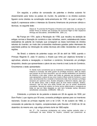 Em seguida, a prática de concessão de patentes e direitos autorais foi
disseminando para todos os países do mundo. As patentes e os direitos autorais
figuram como direitos na constituição norte-americana de 1787, na qual o artigo 1º,
seção 8, expressava sobre o interesse do Governo Americano de promover ciência e
técnicas, no seguinte texto:
Clause 8: To promote the Progress of Science and useful Arts, by securing for
limited Times to Authors and Inventors the exclusive Right to their respective
Writings and Discoveries; (WASHINGTON, 2004, p1).
Na França em 1791, após a Revolução de 1789, que resultou na abolição de
antigas normas e liberação do comércio e das indústrias, assim, estabelecendo bases
estatutárias de patente de invenção que consagram as teses iluministas de direitos
naturais do inventor, ao invés das concessões medievais guiadas pelos interesses da
autoridade pública na introdução de certas técnicas até então inexistentes em certas
regiões.
No Brasil, o sistema de patentes surgiu em 28 de abril de 1809, quando o
Príncipe Regente D. João VI assinou o Alvará que tinha por objetivos fomentar a
agricultura, adianta a navegação, e incentivar o comércio, fornecendo um privilégio
temporário, desde que apresentasse o plano de seu invento à real Junta do Comércio.
Encontramos o texto apresentado:
VI. Sendo muito conveniente que os inventores e introdutores de alguma nova
máquina e invenção nas artes gozem do privilégio exclusivo, além do direito
que possam ter ao favor pecuniário, que sou servido estabelecer em benefício
da indústria e das artes, ordeno que todas as pessoas que estiverem neste
caso apresentem o plano de seu novo invento à Real Junta do Comércio; e que
esta, reconhecendo-lhe a verdade e fundamento dele, lhes conceda o privilégio
exclusivo por quatorze anos, ficando obrigadas a fabricá-lo depois, para que,
no fim desse prazo, toda a Nação goze do fruto dessa invenção. Ordeno,
outrossim, que se faça uma exata revisão dos que se acham atualmente
concedidos, fazendo-se público na forma acima determinada e revogando-se
todas as que por falsa alegação ou sem bem fundadas razões obtiveram
semelhantes concessões. (VAREJÃO, 1809, p1).
Entretanto, a primeira lei de patente e datada em 28 de agosto de 1830, por
Dom Pedro I, que vigorou por 50 anos, concedia privilégios apenas para os inventores
nacionais. Coube ao príncipe regente com a lei 3.129, 14 de outubro de 1882, a
concessão de patentes do Império, complementada pelo Decreto nº 8.820 de 30 de
dezembro do mesmo ano, cujo artigo primeiro da lei de 1882 expõe:
Art. 2º - Os inventores privilegiados em outras nações poderão obter a
confirmação de seus direitos no Império, contanto que preencham as
 