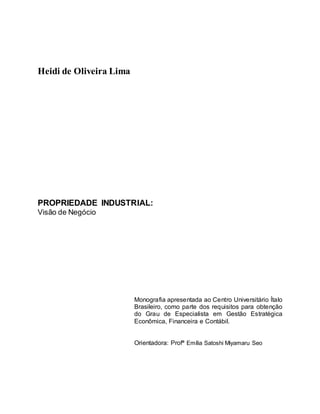Heidi de Oliveira Lima
PROPRIEDADE INDUSTRIAL:
Visão de Negócio
Monografia apresentada ao Centro Universitário Ítalo
Brasileiro, como parte dos requisitos para obtenção
do Grau de Especialista em Gestão Estratégica
Econômica, Financeira e Contábil.
Orientadora: Profª Emília Satoshi Miyamaru Seo
 