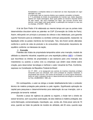 formalidades e condições desta Lei e observem as mais disposições em vigor
aplicáveis ao caso.
A confirmação dará os mesmos direitos que a patente concedida no Império.
§ 1º A prioridade do direito de propriedade do inventor que, tendo requerido
patente em nação estrangeira, fazer igual pedido ao Governo Imperial dentro
de sete meses, não será invalidada por fatos, que ocorram durante esse
período, como sejam outro igual pedido, a publicação da invenção e o seu uso
ou emprego. (FLEURY, 1882, p1).
A lei de Dom Pedro II foi elaborada ao mesmo tempo em que os países mais
desenvolvidos discutiam sobre as patentes na CUP (Convenção da União de Paris).
Assim, reforçando em principio o processo da ciência e dos intelectuais, pois garantia
suporte financeiro para as entidades ou cientista continuar pesquisando, baseando na
legislação entre os países membros da Convenção. Tais, leis foram sendo alteradas
conforme o ponto de vista do produtor e do consumidor, introduzindo mecanismo de
equilíbrio conforme os interesses da nação.
2. Conceito
Patentes são títulos de propriedade temporária sobre uma invenção, modelo de
utilidade ou desenho industrial, expedido por uma repartição pública (INPI) - o Estado
que reconhece os direitos de propriedade e uso exclusivo para uma invenção dos
investidores ou autores a outros civis ou empresas que obtém esse direito sobre
criação, para desenvolver tecnologia e melhorar o setor industrial do País. Conforme,
expresso na Constituição da Republica Federal do Brasil:
Art. 5º. XXIX - a lei assegurará aos autores de inventos industriais privilégio
temporário para sua utilização, bem como proteção às criações industriais, à
propriedade das marcas, aos nomes de empresas e a outros signos distintivos,
tendo em vista o interesse social e o desenvolvimento tecnológico e econômico
do País; (GUIMARÃES 1988, p5).
Em contrapartida, o autor se obriga a revelar detalhadamente todo o conteúdo
técnico da matéria protegida pela patente ou pelo registro. Significando aplicação de
capital para pesquisas e desenvolvimentos para elaboração da sua invenção, com a
prevenção de tornar-la rentável.
Durante o prazo de vigência da patente ou registro, o titular tem o direito de
excluir terceiros, sem sua prévia autorização, de atos relativos à matéria protegida, tais
como fabricação, comercialização, importação, uso, venda, etc. Este prazo varia de 15
anos, quando se tratar de patente de modelo de utilidade, até 20 anos, quando seja
 