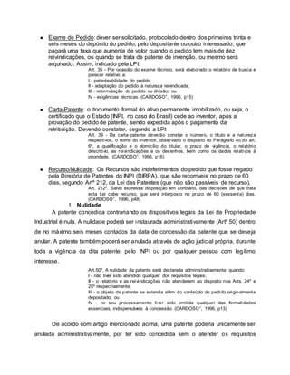 ● Exame do Pedido: dever ser solicitado, protocolado dentro dos primeiros trinta e
seis meses do depósito do pedido, pelo depositante ou outro interessado, que
pagará uma taxa que aumenta de valor quando o pedido tem mais de dez
reivindicações, ou quando se trata de patente de invenção, ou mesmo será
arquivado. Assim, indicado pela LPI:
Art. 35 - Por ocasião do exame técnico, será elaborado o relatório de busca e
parecer relativo a:
I - patenteabilidade do pedido;
II - adaptação do pedido à natureza reivindicada;
III - reformulação do pedido ou divisão; ou
IV - exigências técnicas. (CARDOSO1, 1996, p15)
● Carta-Patente: o documento formal do ativo permanente imobilizado, ou seja, o
certificado que o Estado (INPI, no caso do Brasil) cede ao inventor, após a
provação do pedido de patente, sendo expedida após o pagamento da
retribuição. Devendo constatar, segundo a LPI:
Art. 39 - Da carta-patente deverão constar o número, o título e a natureza
respectivos, o nome do inventor, observado o disposto no Parágrafo 4o.do art.
6º, a qualificação e o domicílio do titular, o prazo de vigência, o relatório
descritivo, as reivindicações e os desenhos, bem como os dados relativos à
prioridade. (CARDOSO1, 1996, p16)
● Recurso/Nulidade: Os Recursos são indeferimentos do pedido que fosse negado
pela Diretória de Patentes do INPI (DIRPA), que são recorríveis no prazo de 60
dias, segundo Artº 212, da Lei das Patentes (que não são passíveis de recurso).
Art. 212º. Salvo expressa disposição em contrário, das decisões de que trata
esta Lei cabe recurso, que será interposto no prazo de 60 (sessenta) dias.
(CARDOSO1, 1996, p48).
1. Nulidade
A patente concedida contrariando os dispositivos legais da Lei de Propriedade
Industrial é nula. A nulidade poderá ser instaurada administrativamente (Artº 50) dentro
de no máximo seis meses contados da data de concessão da patente que se deseja
anular. A patente também poderá ser anulada através de ação judicial própria, durante
toda a vigência da dita patente, pelo INPI ou por qualquer pessoa com legítimo
interesse.
Art.50º. A nulidade da patente será declarada administrativamente quando:
I - não tiver sido atendido qualquer dos requisitos legais;
II - o relatório e as reivindicações não atenderem ao disposto nos Arts. 24º e
25º respectivamente;
III - o objeto da patente se estenda além do conteúdo do pedido originalmente
depositado; ou
IV - no seu processamento tiver sido omitida qualquer das formalidades
essenciais, indispensáveis à concessão. (CARDOSO1, 1996, p13)
De acordo com artigo mencionado acima, uma patente poderia unicamente ser
anulada administrativamente, por ter sido concedida sem o atender os requisitos
 