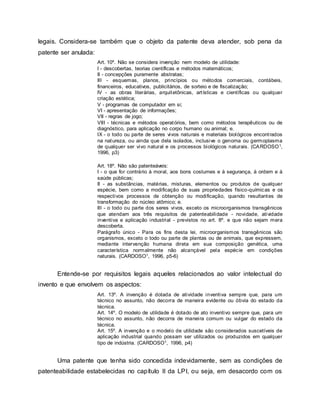 legais. Considera-se também que o objeto da patente deva atender, sob pena da
patente ser anulada:
Art. 10º. Não se considera invenção nem modelo de utilidade:
I - descobertas, teorias científicas e métodos matemáticos;
II - concepções puramente abstratas;
III - esquemas, planos, princípios ou métodos comerciais, contábeis,
financeiros, educativos, publicitários, de sorteio e de fiscalização;
IV - as obras literárias, arquitetônicas, artísticas e científicas ou qualquer
criação estética;
V - programas de computador em si;
VI - apresentação de informações;
VII - regras de jogo;
VIII - técnicas e métodos operatórios, bem como métodos terapêuticos ou de
diagnóstico, para aplicação no corpo humano ou animal; e.
IX - o todo ou parte de seres vivos naturais e materiais biológicos encontrados
na natureza, ou ainda que dela isolados, inclusive o genoma ou germoplasma
de qualquer ser vivo natural e os processos biológicos naturais. (CARDOSO1,
1996, p3)
Art. 18º. Não são patenteáveis:
I - o que for contrário à moral, aos bons costumes e à segurança, à ordem e à
saúde públicas;
II - as substâncias, matérias, misturas, elementos ou produtos de qualquer
espécie, bem como a modificação de suas propriedades físico-químicas e os
respectivos processos de obtenção ou modificação, quando resultantes de
transformação do núcleo atômico; e.
III - o todo ou parte dos seres vivos, exceto os microorganismos transgênicos
que atendam aos três requisitos de patenteabilidade - novidade, atividade
inventiva e aplicação industrial - previstos no art. 8º. e que não sejam mera
descoberta.
Parágrafo único - Para os fins desta lei, microorganismos transgênicos são
organismos, exceto o todo ou parte de plantas ou de animais, que expressem,
mediante intervenção humana direta em sua composição genética, uma
característica normalmente não alcançável pela espécie em condições
naturais. (CARDOSO1, 1996, p5-6)
Entende-se por requisitos legais aqueles relacionados ao valor intelectual do
invento e que envolvem os aspectos:
Art. 13º. A invenção é dotada de atividade inventiva sempre que, para um
técnico no assunto, não decorra de maneira evidente ou óbvia do estado da
técnica.
Art. 14º. O modelo de utilidade é dotado de ato inventivo sempre que, para um
técnico no assunto, não decorra de maneira comum ou vulgar do estado da
técnica.
Art. 15º. A invenção e o modelo de utilidade são considerados suscetíveis de
aplicação industrial quando possam ser utilizados ou produzidos em qualquer
tipo de indústria. (CARDOSO1, 1996, p4)
Uma patente que tenha sido concedida indevidamente, sem as condições de
patenteabilidade estabelecidas no capítulo II da LPI, ou seja, em desacordo com os
 