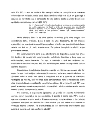 Arts. 8º a 12º, poderia ser anulada. Um exemplo seria o de uma patente de invenção
concedida sem novidade. Neste caso, estaria em desacordo com o Art. 8º, que exige o
requisito de novidade para a concessão de uma patente desta natureza. Sendo que
novidade é considerada na Lei 9.279 (LPI):
Art 11°. Parágrafo 2º - Para fins de aferição da novidade, o conteúdo completo
de pedido depositado no Brasil, e ainda não publicado, será considerado
estado da técnica a partir. da data de depósito, ou da prioridade reivindicada,
desde que venha a ser publicado, mesmo que subseqüentemente.
(CARDOSO1, 1996, p8).
Outro exemplo seria o de uma patente concedida para uma criação não
considerada como invenção. Seria o caso de uma descoberta, de um método
matemático, de uma técnica operatória ou qualquer criação cuja patenteabilidade fosse
vetada pelo Art 10º, já citado anteriormente. Tal patente infringindo o referido artigo
poderia ser anulada.
Um outro fundamento seria o não atendimento ao disposto no inciso II do artigo
50, também já mencionado anteriormente, suficiência descritiva e base para as
reivindicações, respectivamente. Ou seja, a nulidade poderá ser declarada por
insuficiência descritiva ou pelo fato das reivindicações serem incompatíveis com o
relatório descritivo.
Considera-se insuficiência descritiva quando um técnico no assunto não for
capaz de reproduzir o objeto patenteado. Um exemplo seria uma patente relativa a um
aparelho, onde o titular não define o dispositivo em si e somente as eventuais
vantagens do mesmo, não definindo suas características nem a interconexão entre
elas, impossibilitando a realização industrial do objeto. Já o inciso III, Art. 50º, que
prevê a nulidade quando uma patente for concedida incluindo matéria que não estava
contida quando do depósito do pedido.
Por exemplo, o depositante apresenta um pedido de patente formalmente
correto, porém incompleto no seu conteúdo. O pedido é aceito pelo INPI, recebe
número e aguarda exame técnico. Espontaneamente, um ano depois o depositante
apresenta alterações de relatório incluindo matéria que virá alterar ou aumentar o
conteúdo técnico anterior. Na eventualidade de ser concedida erradamente esta
patente à mesma será nula, conforme a Lei LPI:
 