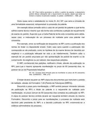 Art. 32º. Para melhor esclarecer ou definir o pedido de patente, o depositante
poderá efetuar alterações até o requerimento do exame, desde que estas se
limitem à matéria inicialmente revelada no pedido. (CARDOSO1,, 1996, p8)
Outra causa seria o estabelecido no inciso IV, Art. 50º, que seria a omissão de
uma formalidade essencial, indispensável à concessão da patente.
Um exemplo dessa omissão seria o caso de um pedido de patente o qual tenha
sofrido exame técnico mesmo que não tenha sido conhecida a petição de requerimento
de exame do pedido. Supondo que a Carta-Patente tenha sido concedida seria válida,
nesse caso, a instauração de um processo de nulidade para uma patente mal
concedida.
Por exemplo, erros na notificação de despachos na RPI, como a publicação dos
nomes do titular ou depositante errado. Outro caso seria quando a publicação não
corresponde ao ato praticado, como na hipótese de do exame técnico ter decidido por
exigência e a publicação efetuada ter sido a de indeferimento. Também cabe o
exemplo de um pedido arquivado por não apresentação de pedido de exame ou de
cumprimento de exigência ou por extravio das respectivas petições.
O INPI, conhecendo tais petições, notificará o titular, através de publicação na
RPI, para que o mesmo apresente manifestação no prazo de 60 (sessenta) dias, no
parecer da Lei de Propriedade Industrial:
Art. 52°. O titular será intimado para se manifestar no prazo de 60 (sessenta)
dias. (CARDOSO1, 1996, p13)
O titular deverá requerer ao INPI cópia dos documentos que instruíram o pedido
de nulidade, através do Formulário 1.05 (Pedido de Fotocópias (DIRPA)).
Decorrido o prazo para manifestação, o INPI emitirá parecer intimando (através
de publicação na RPI) o titular da patente e o requerente da nulidade para
manifestação, no prazo comum de 60 (sessenta) dias contados da publicação na RPI.
A cópia do parecer técnico emitido deverá ser requerida também através do mesmo
Formulário. Decorrido o prazo para as manifestações, o processo de nulidade será
decidido pelo presidente do INPI, e a decisão publicada na RPI, encerrando-se a
estância administrativa do processo.
 