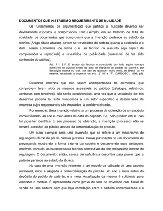 DOCUMENTOS QUE INSTRUEM O REQUERIMENTO DE NULIDADE
Os fundamentos de argumentação que justifica a nulidade deverão ser
devidamente expostos e comprovados. Por exemplo, em se tratando de falta de
novidade, os documentos que comprovam que a invenção pertence ao estado da
técnica (Artigo citado abaixo), devem ser revestidos de certeza quanto à existência e a
data, serem suficientes (de forma que um técnico no assunto seja capaz de
compreender e reproduzir) e revestidos de publicidade (suscetível de ter sido
conhecido do público).
Art. 11º. §1º. O estado da técnica é constituído por tudo aquilo tornado
acessível ao público antes da data de depósito do pedido de patente, por
descrição escrita ou oral, por uso ou qualquer outro meio, no Brasil ou no
exterior, ressalvado o disposto nos arts. 12° 16° e 17°. (CARDOSO1, 1996, p3)
Desenhos internos que não sejam acompanhados de elementos que
comprovem terem sido os mesmos acessíveis ao público (catálogos, relatórios,
contratos com terceiros), não serão considerados, uma vez que a veiculação de tais
desenhos poderia ter sido direcionada à um setor específico e determinado da
empresa cujos responsáveis são vinculados à confidencialidade.
Por exemplo: Uma invenção relativa a um processo de obtenção de um produto
comercializado um ano e meio antes da data do depósito. Se, pelo produto em si, não
for possível identificar o seu processo de obtenção, a invenção (processo) não se
tornará acessível ao público através da comercialização do produto.
Um outro exemplo seria uma invenção que se refere a um mecanismo de
regulagem interno de pé de cadeira giratória. Houve publicação de um documento de
propaganda mostrando a forma externa da cadeira e descrevendo suas vantagens
omitindo, contudo, as características técnico-construtivas do dito mecanismo interno de
regulagem. O documento, então, carece de suficiência descritiva para provar que a
patente pertence ao estado da técnica.
No caso de uma invenção referente a um modelo de utilidade de uma cadeira
reclinável, onde é alegada a comercialização do produto um ano e meio antes do
depósito do pedido de patente, e a mera visualização da mesma é suficiente para
entender o modelo. É apresentada como prova de falta de novidade nota fiscal de
venda de uma cadeira sem que haja correlação entre a cadeira comercializada e o
 