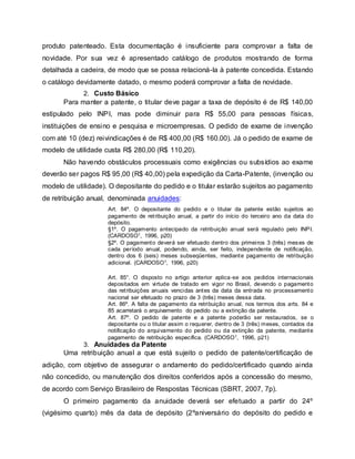 produto patenteado. Esta documentação é insuficiente para comprovar a falta de
novidade. Por sua vez é apresentado catálogo de produtos mostrando de forma
detalhada a cadeira, de modo que se possa relacioná-la à patente concedida. Estando
o catálogo devidamente datado, o mesmo poderá comprovar a falta de novidade.
2. Custo Básico
Para manter a patente, o titular deve pagar a taxa de depósito é de R$ 140,00
estipulado pelo INPI, mas pode diminuir para R$ 55,00 para pessoas físicas,
instituições de ensino e pesquisa e microempresas. O pedido de exame de invenção
com até 10 (dez) reivindicações é de R$ 400,00 (R$ 160.00). Já o pedido de exame de
modelo de utilidade custa R$ 280,00 (R$ 110,20).
Não havendo obstáculos processuais como exigências ou subsídios ao exame
deverão ser pagos R$ 95,00 (R$ 40,00) pela expedição da Carta-Patente, (invenção ou
modelo de utilidade). O depositante do pedido e o titular estarão sujeitos ao pagamento
de retribuição anual, denominada anuidades:
Art. 84º. O depositante do pedido e o titular da patente estão sujeitos ao
pagamento de retribuição anual, a partir do início do terceiro ano da data do
depósito.
§1º. O pagamento antecipado da retribuição anual será regulado pelo INPI.
(CARDOSO1, 1996, p20)
§2º. O pagamento deverá ser efetuado dentro dos primeiros 3 (três) meses de
cada período anual, podendo, ainda, ser feito, independente de notificação,
dentro dos 6 (seis) meses subseqüentes, mediante pagamento de retribuição
adicional. (CARDOSO1, 1996, p20)
Art. 85°. O disposto no artigo anterior aplica-se aos pedidos internacionais
depositados em virtude de tratado em vigor no Brasil, devendo o pagamento
das retribuições anuais vencidas antes da data da entrada no processamento
nacional ser efetuado no prazo de 3 (três) meses dessa data.
Art. 86º. A falta de pagamento da retribuição anual, nos termos dos arts. 84 e
85 acarretará o arquivamento do pedido ou a extinção da patente.
Art. 87º. O pedido de patente e a patente poderão ser restaurados, se o
depositante ou o titular assim o requerer, dentro de 3 (três) meses, contados da
notificação do arquivamento do pedido ou da extinção da patente, mediante
pagamento de retribuição específica. (CARDOSO1, 1996, p21)
3. Anuidades da Patente
Uma retribuição anual a que está sujeito o pedido de patente/certificação de
adição, com objetivo de assegurar o andamento do pedido/certificado quando ainda
não concedido, ou manutenção dos direitos conferidos após a concessão do mesmo,
de acordo com Serviço Brasileiro de Respostas Técnicas (SBRT, 2007, 7p).
O primeiro pagamento da anuidade deverá ser efetuado a partir do 24º
(vigésimo quarto) mês da data de depósito (2ºaniversário do depósito do pedido e
 