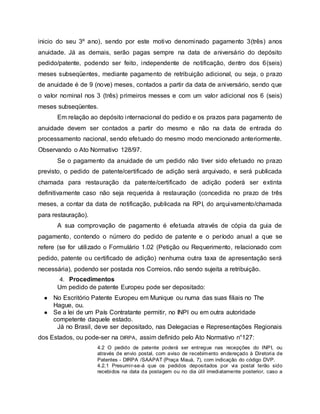 inicio do seu 3º ano), sendo por este motivo denominado pagamento 3(três) anos
anuidade. Já as demais, serão pagas sempre na data de aniversário do depósito
pedido/patente, podendo ser feito, independente de notificação, dentro dos 6(seis)
meses subseqüentes, mediante pagamento de retribuição adicional, ou seja, o prazo
de anuidade é de 9 (nove) meses, contados a partir da data de aniversário, sendo que
o valor nominal nos 3 (três) primeiros messes e com um valor adicional nos 6 (seis)
meses subseqüentes.
Em relação ao depósito internacional do pedido e os prazos para pagamento de
anuidade devem ser contados a partir do mesmo e não na data de entrada do
processamento nacional, sendo efetuado do mesmo modo mencionado anteriormente.
Observando o Ato Normativo 128/97.
Se o pagamento da anuidade de um pedido não tiver sido efetuado no prazo
previsto, o pedido de patente/certificado de adição será arquivado, e será publicada
chamada para restauração da patente/certificado de adição poderá ser extinta
definitivamente caso não seja requerida à restauração (concedida no prazo de três
meses, a contar da data de notificação, publicada na RPI, do arquivamento/chamada
para restauração).
A sua comprovação de pagamento é efetuada através de cópia da guia de
pagamento, contendo o número do pedido de patente e o período anual a que se
refere (se for utilizado o Formulário 1.02 (Petição ou Requerimento, relacionado com
pedido, patente ou certificado de adição) nenhuma outra taxa de apresentação será
necessária), podendo ser postada nos Correios, não sendo sujeita a retribuição.
4. Procedimentos
Um pedido de patente Europeu pode ser depositado:
● No Escritório Patente Europeu em Munique ou numa das suas filiais no The
Hague, ou.
● Se a lei de um País Contratante permitir, no INPI ou em outra autoridade
competente daquele estado.
Já no Brasil, deve ser depositado, nas Delegacias e Representações Regionais
dos Estados, ou pode-ser na DIRPA, assim definido pelo Ato Normativo n°127:
4.2 O pedido de patente poderá ser entregue nas recepções do INPI, ou
através de envio postal, com aviso de recebimento endereçado à Diretoria de
Patentes - DIRPA /SAAPAT (Praça Mauá, 7), com indicação do código DVP.
4.2.1 Presumir-se-á que os pedidos depositados por via postal terão sido
recebidos na data da postagem ou no dia útil imediatamente posterior, caso a
 