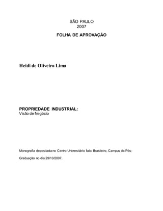 SÃO PAULO
2007
FOLHA DE APROVAÇÃO
Heidi de Oliveira Lima
PROPRIEDADE INDUSTRIAL:
Visão de Negócio
Monografia depositada no Centro Universitário Ítalo Brasileiro, Campus da Pós-
Graduação no dia 29/10/2007.
 