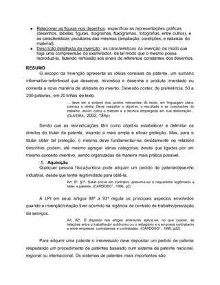 ● Relacionar as figuras nos desenhos: especificar as representações gráficas
(desenhos, tabelas, figuras, diagramas, fluxogramas, fotografias, entre outros), e
as características peculiares das mesmas (ampliação, condições, e natureza do
material);
● Descrição detalhada da invenção: as características da invenção de modo que
haja uma compreensão do examinador, de tal modo que o mesmo possa
reproduzi-la, fazendo remissão aos sinais de referencia constantes dos desenhos.
RESUMO
O escopo da Invenção apresenta as idéias consisas da patente, um sumário
informativo-referêncial que descreve, reivindica e desenha o produto inventado ou
comenta a nova manéria de utilidade do invento. Devendo conter, de preferência, 50 a
200 palavras, em 20 linhas de texto.
... deve ser a sintesé dos pontos relevantes do texto, em linguagem clara,
concisa e direta. Deve ressaltar o objetivo, o resultado e as conclusões do
trabalho, assim como o método e a técnica empregada em sua elaboração...
(OLIVEIRA, 2002, 184p)
Sendo que as reivindicações têm como objetivo estabelecer e delimitar os
direitos do titular da patente, visando a mais ampla e eficaz proteção. Mas, para o
titular obter tal proteção, o mesmo deve fundamentar-se devidamente no relatório
descritivo, podem, até mesmo agregar várias categorias, desde que ligadas por um
mesmo conceito inventivo, sendo organizadas de maneira mais prática possível.
5. Aquisição
Qualquer pessoa física/jurídica pode adquirir um pedido de patente/desenho
industrial, desde que tenha legitimidade para obtê-la.
Art. 6º, §1º. Salvo prova em contrário, presume-se o requerente legitimado a
obter a patente. (CARDOSO1, 1996, p2)
A LPI em seus artigos 88º a 93º regula os principais aspectos envolvidos
quando a invenção/criação tiver ocorrido na vigência de contrato de trabalho/prestação
de serviços.
Art. 92º. O disposto nos artigos anteriores aplica-se, no que couber, às
relações entre o trabalhador autônomo ou o estagiário e a empresa contratante
e entre empresas contratantes e contratadas. (CARDOSO1, 1996, p22)
Para adquirir uma patente o interessado deve depositar um pedido de patente
respeitando um procedimento de patentes baseado num sistema de patente nacional,
regional ou internacional. Os sistemas de patentes mais importantes são:
 