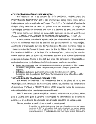 CONVENÇÃO EUROPÉIA DE PATENTES (EPC)
Foi “assinada em 5 de outubro de 1973” (AGÊNGIA PARANAENSE DE
PROPRIEDADE INDUSTRIAL2, 2007, p2), em Munique, sendo marco inicial para a
implantação da patente unificada na Europa. “Em 1997, o Escritório de Patentes da
Europa (EPO) celebrou os seus 20 (vinte) anos de atividades. A criação da
Organização Européia de Patentes, em 1977, e a abertura do EPO, em janeiro de
1978, deram início a um período de cooperação exemplar na área de patentes na
Europa” (AGÊNGIA PARANAENSE DE PROPRIEDADE INDUSTRIAL 2, 2007, p2).
A instituição de um sistema regulador europeu - efetuada em parceria entre o
EPO e os escritórios nacionais de patentes dos países-membros da Organização.
Atualmente, a Organização Européia de Patentes reúne 19 países-membros - todos os
15 componentes da Europa Unificada, além da Ilha de Chipre, dos principados de
Liechtenstein e de Mônaco, e da Suíça. Em um futuro próximo, outras nações também
devem aderir ao EPO. Já é possível, no entanto, estender a um número considerável
de países da Europa Central e Oriental, que ainda não pertencem à Organização, a
proteção atualmente conferida aos depósitos de marcas e patentes européias.
● Estados Contratantes: que não obtém automaticamente proteção da EPC, sendo
necessário designar os países os quais eles procuram proteção quando do
depósito.
● Estados de Extensão: que fizeram um acordo de extensão com a EPO,
fornecendo aos depositantes de Pedidod Europeus uma forma eficiente de obter
proteção.
TRATADO DE COOPERAÇÃO DE PATENTE (PCT)
Em Matéria de Patentes – foi estabelecido em 19 de junho de 1970, em
Washington, com a finalidade de desenvolver o sistema de patentes e de transferência
de tecnologia (FURLAN e ROBERTO, 2005, p143), prevendo meios de cooperação
entre paises industriais e os paises em desenvolvimento.
O PCT tem como objetivo simplificar, tornando mais eficaz e econômico, tanto
para o usuário como para o Governo (encarregado na administração do sistema de
patentes), o procedimento de solicitação para proteção patentária em vários países.
No que se refere ao pedido internacional, o tratado prevê:
O depósito do pedido internacional deve ser efetuado em um dos países
membros do PCT e tal depósito terá efeito simultâneo nos demais países
membros nomeado (designados ou eleitos) pelo depositante quando por
ocasião do depósito. O Pedido Internacional, junto com o relatório internacional
 