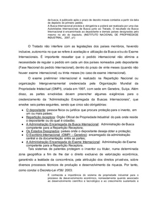 da busca, é publicado após o prazo de dezoito meses contados a partir da data
de depósito do primeiro pedido.
A Busca Internacional prevista é obrigatória e poderá ser realizada por uma das
Autoridades Internacionais de Busca junto ao Tratado. O resultado da Busca
Internacional é encaminhado ao depositante e demais países designados pelo
mesmo no ato do depósito. (INSTITUTO NACIONAL DE PROPRIEDADE
INDUSTRIAL, 2007, p1)
O Tratado não interfere com as legislações dos paises membros, havendo
inclusive, autonomia no que se refere á aceitação e utilização da Busca e/ou do Exame
Internacionais. É importante ressaltar que o pedido internacional não elimina a
necessidade de regular o pedido em cada um dos países nomeados pelo depositante
(Fase Nacional do pedido Internacional), dentro do prazo de vinte meses (quando não
houver exame internacional) ou trinta meses (no caso de exame internacional).
O exame preliminar internacional é realizado na Repartição Nacional ou
organização Intergovernamental credenciada pela Organização Mundial da
Propriedade Intelectual (OMPI), criada em 1997, com sede em Genebra, Suíça. Além
disso, as partes envolvidas devem preencher algumas exigências para o
credenciamento da “Administração Encarregada da Buscas Internacionais”, que
envolve seis partes seguintes, sendo que cinco são obrigatórias:
● O depositante: pessoa física ou jurídica que procura proteção para o invento, em
um ou mais países;
● Repartição receptora: Órgão Oficial de Propriedade Industrial do país onde reside
o depositante ou do qual é cidadão;
● A Administração Encarregada da Busca Internacional: Administração de Busca
competente para a Repartição Receptora;
● Os Estados Designados: países onde o depositante deseja obter a proteção;
● O Escritório Internacional (OMPI – Genebra): encarregado da administração
central e da documentação entre as partes;
● A Administração Encarregada do Exame Internacional: Administração de Exame
competente para a Repartição Receptora.
Tais sistemas de patentes protegem o inventor ou titular, numa determinada
zona geográfica a fim de lhe dar o direito exclusivo de valorização econômica,
garantindo a lealdade da concorrência, pela atribuição dos direitos privativos, sobre
diversos processos técnicos de produção e desenvolvimento da riqueza. Por tanto,
como conclui o Decreto-Lei nº36/ 2003:
É conhecida a importância do sistema da propriedade industrial para o
processo de desenvolvimento econômico, nomeadamente quando associado
ao desenvolvimento científico e tecnológico e ao crescimento sustentado e
 