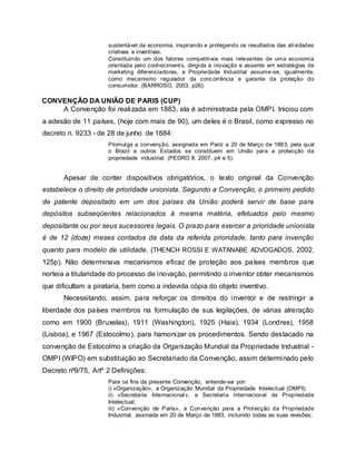 sustentável da economia, inspirando e protegendo os resultados das atividades
criativas e inventivas.
Constituindo um dos fatores competitivos mais relevantes de uma economia
orientada pelo conhecimento, dirigida à inovação e assente em estratégias de
marketing diferenciadoras, a Propriedade Industrial assume-se, igualmente,
como mecanismo regulador da concorrência e garante da proteção do
consumidor. (BARROSO, 2003, p26).
CONVENÇÃO DA UNIÃO DE PARIS (CUP)
A Convenção foi realizada em 1883, ela é administrada pela OMPI. Iniciou com
a adesão de 11 países, (hoje com mais de 90), um deles é o Brasil, como expresso no
decreto n. 9233 - de 28 de junho de 1884:
Promulga a convenção, assignada em Pariz a 20 de Março de 1883, pela qual
o Brazil e outros Estados se constituem em União para a protecção da
propriedade industrial. (PEDRO II, 2007, p4 e 5).
Apesar de conter dispositivos obrigatórios, o texto original da Convenção
estabelece o direito de prioridade unionista. Segundo a Convenção, o primeiro pedido
de patente depositado em um dos países da União poderá servir de base para
depósitos subseqüentes relacionados à mesma matéria, efetuados pelo mesmo
depositante ou por seus sucessores legais. O prazo para exercer a prioridade unionista
é de 12 (doze) meses contados da data da referida prioridade, tanto para invenção
quanto para modelo de utilidade. (THENCH ROSSI E WATANABE ADVOGADOS, 2002,
125p). Não determinava mecanismos eficaz de proteção aos países membros que
norteia a titularidade do processo de inovação, permitindo o inventor obter mecanismos
que dificultam a pirataria, bem como a indevida cópia do objeto inventivo.
Necessitando, assim, para reforçar os dirreitos do inventor e de restringir a
liberdade dos países membros na formulação de sus legilações, de várias alreração
como em 1900 (Bruxelas), 1911 (Washington), 1925 (Haia), 1934 (Londres), 1958
(Lisboa), e 1967 (Estocolmo), para hamonizar os procedimentos. Sendo destacado na
convenção de Estocolmo a criação da Organização Mundial da Propriedade Industrial -
OMPI (WIPO) em substituição ao Secretariado da Convenção, assim determinado pelo
Decreto nº9/75, Artº 2 Definições:
Para os fins da presente Convenção, entende-se por:
i) «Organização», a Organização Mundial da Propriedade Intelectual (OMPI);
ii) «Secretaria Internacional», a Secretaria Internacional da Propriedade
Intelectual;
iii) «Convenção de Paris», a Convenção para a Protecção da Propriedade
Industrial, assinada em 20 de Março de 1883, incluindo todas as suas revisões;
 