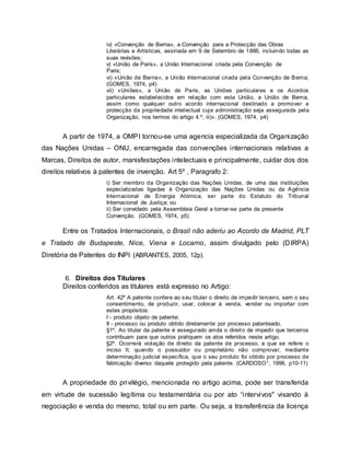 iv) «Convenção de Berna», a Convenção para a Protecção das Obras
Literárias e Artísticas, assinada em 9 de Setembro de 1886, incluindo todas as
suas revisões;
v) «União de Paris», a União Internacional criada pela Convenção de
Paris;
vi) «União de Berna», a União Internacional criada pela Convenção de Berna;
(GOMES, 1974, p4)
vii) «Uniões», a União de Paris, as Uniões particulares e os Acordos
particulares estabelecidos em relação com esta União, a União de Berna,
assim como qualquer outro acordo internacional destinado a promover a
protecção da propriedade intelectual cuja administração seja assegurada pela
Organização, nos termos do artigo 4.º, iii)». (GOMES, 1974, p4)
A partir de 1974, a OMPI tornou-se uma agencia especializada da Organização
das Nações Unidas – ONU, encarregada das convenções internacionais relativas a
Marcas, Direitos de autor, manisfestações intelectuais e principalmente, cuidar dos dos
direitos relativos à patentes de invenção. Art 5º , Paragrafo 2:
i) Ser membro da Organização das Nações Unidas, de uma das instituições
especializadas ligadas à Organização das Nações Unidas ou da Agência
Internacional de Energia Atómica, ser parte do Estatuto do Tribunal
Internacional de Justiça; ou
ii) Ser convidado pela Assembleia Geral a tornar-se parte da presente
Convenção. (GOMES, 1974, p5)
Entre os Tratados Internacionais, o Brasil não aderiu ao Acordo de Madrid, PLT
e Tratado de Budapeste, Nice, Viena e Locarno, assim divulgado pelo (DIRPA)
Diretória de Patentes do INPI (ABRANTES, 2005, 12p).
6. Direitos dos Titulares
Direitos conferidos as titulares está expresso no Artigo:
Art. 42º A patente confere ao seu titular o direito de impedir terceiro, sem o seu
consentimento, de produzir, usar, colocar à venda, vender ou importar com
estes propósitos:
I - produto objeto de patente;
II - processo ou produto obtido diretamente por processo patenteado.
§1º. Ao titular da patente é assegurado ainda o direito de impedir que terceiros
contribuam para que outros pratiquem os atos referidos neste artigo.
§2º. Ocorrerá violação de direito da patente de processo, a que se refere o
inciso II, quando o possuidor ou proprietário não comprovar, mediante
determinação judicial específica, que o seu produto foi obtido por processo de
fabricação diverso daquele protegido pela patente. (CARDOSO1, 1996, p10-11)
A propriedade do privilégio, mencionada no artigo acima, pode ser transferida
em virtude de sucessão legítima ou testamentária ou por ato “intervivos" visando à
negociação e venda do mesmo, total ou em parte. Ou seja, a transferência da licença
 
