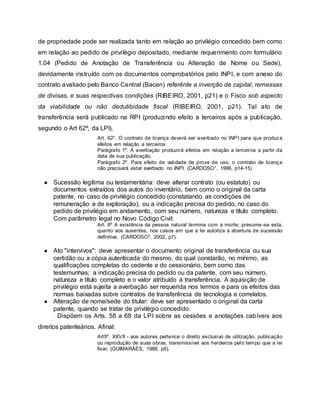 de propriedade pode ser realizada tanto em relação ao privilégio concedido bem como
em relação ao pedido de privilégio depositado, mediante requerimento com formulário
1.04 (Pedido de Anotação de Transferência ou Alteração de Nome ou Sede),
devidamente instruído com os documentos comprobatórios pelo INPI, e com anexo do
contrato avaliado pelo Banco Central (Bacen) referênte a inverção de capital, remessas
de divisas, e suas respectivas condições (RIBEIRO, 2001, p21) e o Fisco sob aspecto
da viabilidade ou não dedutibidade fiscal (RIBEIRO, 2001, p21). Tal ato de
transferência será publicado na RPI (produzindo efeito a terceiros após a publicação,
segundo o Art 62º, da LPI).
Art. 62°. O contrato de licença deverá ser averbado no INPI para que produza
efeitos em relação a terceiros.
Parágrafo 1º. A averbação produzirá efeitos em relação a terceiros a partir da
data de sua publicação.
Parágrafo 2º. Para efeito de validade de prova de uso, o contrato de licença
não precisará estar averbado no INPI. (CARDOSO1, 1996, p14-15)
● Sucessão legítima ou testamentária: deve alterar contrato (ou estatuto) ou
documentos extraídos dos autos do inventário, bem como o original da carta
patente, no caso de privilégio concedido (constatando as condições de
remuneração e de exploração), ou a indicação precisa do pedido, no caso do
pedido de privilégio em andamento, com seu número, natureza e título completo.
Com parâmetro legal no Novo Código Civil:
Art. 6º A existência da pessoa natural termina com a morte; presume-se esta,
quanto aos ausentes, nos casos em que a lei autoriza a abertura de sucessão
definitiva. (CARDOSO3, 2002, p7).
● Ato "intervivos": deve apresentar o documento original de transferência ou sua
certidão ou a cópia autenticada do mesmo, do qual constarão, no mínimo, as
qualificações completas do cedente e do cessionário, bem como das
testemunhas; a indicação precisa do pedido ou da patente, com seu número,
natureza e título completo e o valor atribuído à transferência. A aquisição de
privilégio está sujeita a averbação ser requerida nos termos e para os efeitos das
normas baixadas sobre contratos de transferência de tecnologia e correlatos.
● Alteração de nome/sede do titular: deve ser apresentado o original da carta
patente, quando se tratar de privilégio concedido.
Dispõem os Arts. 58 a 68 da LPI sobre as cessões e anotações cabíveis aos
direitos patenteários. Afinal:
Art5º. XXVII - aos autores pertence o direito exclusivo de utilização, publicação
ou reprodução de suas obras, transmissível aos herdeiros pelo tempo que a lei
fixar; (GUIMARÃES, 1988, p5).
 
