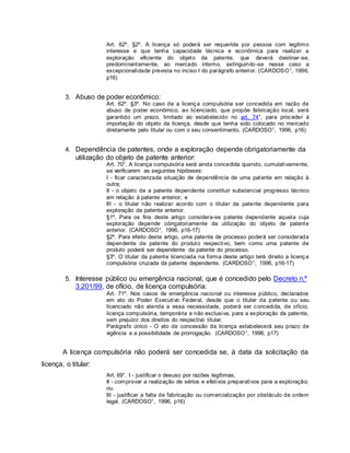 Art. 62º. §2º. A licença só poderá ser requerida por pessoa com legítimo
interesse e que tenha capacidade técnica e econômica para realizar a
exploração eficiente do objeto da patente, que deverá destinar-se,
predominantemente, ao mercado interno, extinguindo-se nesse caso a
excepcionalidade prevista no inciso I do parágrafo anterior. (CARDOSO1, 1996,
p16)
3. Abuso de poder econômico:
Art. 62º. §3º. No caso de a licença compulsória ser concedida em razão de
abuso de poder econômico, ao licenciado, que propõe fabricação local, será
garantido um prazo, limitado ao estabelecido no art. 74°, para proceder à
importação do objeto da licença, desde que tenha sido colocado no mercado
diretamente pelo titular ou com o seu consentimento. (CARDOSO1, 1996, p16)
4. Dependência de patentes, onde a exploração depende obrigatoriamente da
utilização do objeto de patente anterior:
Art. 70°. A licença compulsória será ainda concedida quando, cumulativamente,
se verificarem as seguintes hipóteses:
I - ficar caracterizada situação de dependência de uma patente em relação à
outra;
II - o objeto de a patente dependente constituir substancial progresso técnico
em relação à patente anterior; e
III - o titular não realizar acordo com o titular da patente dependente para
exploração da patente anterior.
§1º. Para os fins deste artigo considera-se patente dependente aquela cuja
exploração depende obrigatoriamente da utilização do objeto de patente
anterior. (CARDOSO1, 1996, p16-17)
§2º. Para efeito deste artigo, uma patente de processo poderá ser considerada
dependente de patente do produto respectivo, bem como uma patente de
produto poderá ser dependente da patente do processo.
§3º. O titular da patente licenciada na forma deste artigo terá direito a licença
compulsória cruzada da patente dependente. (CARDOSO1, 1996, p16-17)
5. Interesse público ou emergência nacional, que é concedido pelo Decreto n.º
3.201/99, de ofício, de licença compulsória:
Art. 71º. Nos casos de emergência nacional ou interesse público, declarados
em ato do Poder Executivo Federal, desde que o titular da patente ou seu
licenciado não atenda a essa necessidade, poderá ser concedida, de ofício,
licença compulsória, temporária e não exclusiva, para a exploração da patente,
sem prejuízo dos direitos do respectivo titular.
Parágrafo único - O ato de concessão da licença estabelecerá seu prazo de
vigência e a possibilidade de prorrogação. (CARDOSO1, 1996, p17)
A licença compulsória não poderá ser concedida se, à data da solicitação da
licença, o titular:
Art. 69°. I - justificar o desuso por razões legítimas;
II - comprovar a realização de sérios e efetivos preparativos para a exploração;
ou.
III - justificar a falta de fabricação ou comercialização por obstáculo de ordem
legal. (CARDOSO1, 1996, p16)
 