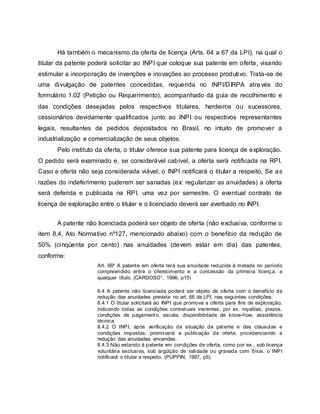 Há também o mecanismo da oferta de licença (Arts. 64 a 67 da LPI), na qual o
titular da patente poderá solicitar ao INPI que coloque sua patente em oferta, visando
estimular a incorporação de invenções e inovações ao processo produtivo. Trata-se de
uma divulgação de patentes concedidas, requerida no INPI/DIRPA através do
formulário 1.02 (Petição ou Requerimento), acompanhado da guia de recolhimento e
das condições desejadas pelos respectivos titulares, herdeiros ou sucessores,
cessionários devidamente qualificados junto ao INPI ou respectivos representantes
legais, resultantes de pedidos depositados no Brasil, no intuito de promover a
industrialização e comercialização de seus objetos.
Pelo instituto da oferta, o titular oferece sua patente para licença de exploração.
O pedido será examinado e, se considerável cabível, a oferta será notificada na RPI.
Caso a oferta não seja considerada viável, o INPI notificará o titular a respeito. Se as
razões do indeferimento puderem ser sanadas (ex: regularizar as anuidades) a oferta
será deferida e publicada na RPI, uma vez por semestre. O eventual contrato de
licença de exploração entre o titular e o licenciado deverá ser averbado no INPI.
A patente não licenciada poderá ser objeto de oferta (não exclusiva, conforme o
item 8.4, Ato Normativo nº127, mencionado abaixo) com o benefício da redução de
50% (cinqüenta por cento) nas anuidades (devem estar em dia) das patentes,
conforme:
Art. 66º A patente em oferta terá sua anuidade reduzida à metade no período
compreendido entre o oferecimento e a concessão da primeira licença, a
qualquer título. (CARDOSO1, 1996, p15)
8.4 A patente não licenciada poderá ser objeto de oferta com o benefício da
redução das anuidades prevista no art. 66 da LPI, nas seguintes condições:
8.4.1 O titular solicitará ao INPI que promova a oferta para fins de exploração,
indicando todas as condições contratuais inerentes, por ex. royalties, prazos,
condições de pagamento, escala, disponibilidade de know-how, assistência
técnica.
8.4.2 O INPI, após verificação da situação da patente e das cláusulas e
condições impostas, promoverá a publicação da oferta, providenciando a
redução das anuidades vincendas.
8.4.3 Não estando à patente em condições de oferta, como por ex., sob licença
voluntária exclusiva, sob argüição de validade ou gravada com ônus, o INPI
notificará o titular a respeito. (PUPPIN, 1997, p5).
 