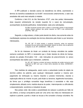 A RPI publicará a decisão acerca da desistência da oferta, acarretando o
término do benefício estabelecido no Art.66º, mencionando anteriormente, o valor das
anuidades não será mais reduzido à metade.
Conforme o item 8.9, do Ato Normativo nº127, uma das partes interessadas
deve requerer arbitramento da revisão (quando for o caso) da remuneração,
acompanhado da devida justificativa, fundamentada cada uma solicitações.
8.9 Não ocorrendo acordo entre o titular e o licenciado quanto à remuneração
cabível, poderá qualquer das partes requerer ao INPI o seu arbitramento.
(PUPPIN, 1997, p5).
Segundo, o artigo abaixo, o titular pode desistir da oferta, mas somente antes da
manifestação expressa da aceitação dos termos oferecidos pelo titular ou por terceiros
interessados.
Art. 64º. §4º. O titular poderá, a qualquer momento, antes da expressa
aceitação de seus termos pelo interessado, desistir da oferta, não se aplicando
o disposto no art. 66º. (CARDOSO1, 1996, p15)
Se for do interesse do titular um contrato de licença voluntária de caráter
exclusivo averbado no INPI, é necessário que o titular desista da oferta de licença,
através da petição (Formulário 1.02 - vide instruções de preenchimento no verso)
acompanhada das razões que o motivaram, conforme:
Art. 64º. §2º. Nenhum contrato de licença voluntária de caráter exclusivo será
averbado no INPI sem que o titular tenha desistido da oferta. (CARDOSO1,
1996, p15)
Tais medidas de salvaguarda, assim como a caducidade (caída do objeto de
domínio público da patente, para qualquer interessado explorar a mesma sem
pagamento de retribuição ou mesmo importar o produto livremente), visando a
exploração efetiva do invento no país, pelo titular ou terceiros, legalmente licenciados,
de forma que o privilégio concedido traga benefícios à sociedade e não seja
simplesmente utilizado como medida abusiva do poder, interrompendo ou dificultando
o desenvolvimento econômico e industrial do país.
Nos países onde não existe a possibilidade de caducar a patente por falta de
uso efetivo, a licença compulsória pode ser uma arma nas mãos do interessado em
explorar a patente, quando o titular se recusa a lhe conceder a licença voluntária. No
 