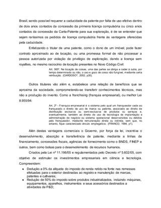 Brasil, sendo possível requerer a caducidade da patente por falta de uso efetivo dentro
de dois anos contados da concessão da primeira licença compulsória ou cinco anos
contados da concessão da Carta-Patente para sua exploração, é de se entender que
sejam raríssimos os pedidos de licença compulsória frente às vantagens oferecidas
pela caducidade.
Enfatizando o titular de uma patente, como o dono de um imóvel, pode fazer
contrato aproximado ao de locação, ou uma promessa formal de não processar a
pessoa autorizada por violação de privilégio de exploração, dando a licença sem
royalties, no mesmo raciocínio de locação presentes no Novo Código Civil:
Art. 565º. Na locação de coisas, uma das partes se obriga a ceder à outra, por
tempo determinado ou não, o uso e gozo de coisa não fungível, mediante certa
retribuição. (CARDOSO3, 2002, p35).
Outros titulares vão além e, estabelece uma relação de benefícios que se
aproxima da sociedade, comprometendo-se transferir conhecimentos técnicos, mas
não a produção do invento. Como a franchising (franquia empresarial), ou melhor Lei
8.955/94:
Art. 2º - Franquia empresarial é o sistema pelo qual um franqueador cede ao
franqueado o direito de uso de marca ou patente, associado ao direito de
distribuição exclusiva ou semi-exclusiva de produtos ou serviços e,
eventualmente, também ao direito de uso de tecnologia de implantação e
administração de negócio ou sistema operacional desenvolvidos ou detidos
pelo franqueador, mediante remuneração direta ou indireta, sem que, no
entanto, fique caracterizado vínculo empregatício. (FRANCO, 1994, p1).
Alén destas vantagens comerciais o Governo, por força da lei, incentiva o
desenvolvimento, absorção e transferência de patente, mediante a linhas de
financiamento, concessões fiscais, agências de fornecimento como o BNDS, FINEP e
outros, bem como bolsas para o desenvolvimento de recursos humanos.
Criados pela Lei nº 11.196/05 e regulamentados pelo Decreto nº 5.602/05, com
objetivo de estimular os investimentos empresariais em ciência e tecnologia.
Compreendem:
● Dedução a 0% da alíquota do imposto de renda retido na fonte nas remessas
efetuadas para o exterior destinadas ao registro e manutenção de marcas,
patentes e cultivares;
● Redução de 50% do imposto sobre produtos industrializados, incluindo máquinas,
equipamentos, aparelhos, instrumentos e seus acessórios destinados a
atividades de P&D;
 