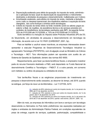 ● Depreciação acelerada para efeito da apuração do imposto de renda, admitindo-
se a aplicação da taxa usual de depreciação de equipamentos e instrumentos
destinados a atividades de pesquisa e desenvolvimento multiplicadas por 2 (dois);
● Amortização acelerada, para efeitos do imposto de renda, mediante a dedução,
como custo ou despesa operacional, dos dispêndios relativos à aquisição de bens
intangíveis, tais como licenças e direitos sobre tecnologias;
● Crédito do imposto de renda retido na fonte incidente sobre os valores pagos ao
exterior a título de royalties, de assistência técnica e de serviços previstos em
contratos de transferência de tecnologia averbados pelo INPI, da seguinte forma:
20% de 01/01/206 até 31/12/2008; e, 10% de 01/01/2009 até 31/12/2019;
Outro bernéficio é a redução do Imposto sobre Produtos Industriais (IPI) de 5%
do faturamento, em atividades de pesquisa e desenvolvimento em tecnologia da
informação, de acordo com a Lei 10.176/01 (CARDOSO6, 2001, 3p).
Para se habilitar a usufruir esses incentivos, as empresas interessadas devem
apresentar e executar Programas de Desenvolvimento Tecnológico Industrial ou
agropecuário Tecnologia (PDTI/PDTA), com divulgação anual ao Ministério da Ciência
e Tecnologia – MCT. Taís informações podem ser apuradas com auxilio de um
Sistema de Garantia de Qualidade, denstro das normas ISO 9000.
Respectivamente, para fazer jus deste benéficios fiscais, o empresário investirar
parte do recurso financeiro destinado a P&D, será depositado no Fundo Nacional de
desnvolvimento Cientifico e Tecnológico – FNDCT. E a outra parcela, em convenio
com institutos ou centros de pesquisa ou entidades de ensino.
Taís benfecífios fiscais e as exigências proporcionais de investimento em
pesquisa e desenvolvimento serão cessados, ao decorrer do tempo, até 2019. quando
se estingue, por força da nova Lei de Informática - Lei 11.077/04, Art°4:
IV - redução de 80% (oitenta por cento) do imposto devido, de 1o de janeiro de
2004 até 31 de dezembro de 2014;
V - redução de 75% (setenta e cinco por cento) do imposto devido, de 1o de
janeiro até 31 de dezembro de 2015;
VI - redução de 70% (setenta por cento) do imposto devido, de 1o de janeiro de
2016 até 31 de dezembro de 2019, quando será extinto. (SILVA2, 2004, 1p)
Além do mais, as empresas de informática com bens e serviços com tecnologia
desenvolvida ou fabricados no País terão preferências nas aquisições realizadas por
órgãos e entidades da Administração Pública Federal, em condições equivalentes de
prazo de entrega, suporte de serviços, qualidade, padronização, compatibilidade e
 