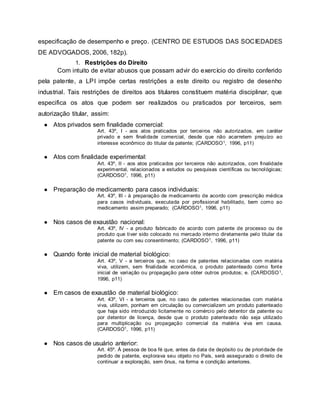 especificação de desempenho e preço. (CENTRO DE ESTUDOS DAS SOCIEDADES
DE ADVOGADOS, 2006, 182p).
1. Restrições do Direito
Com intuito de evitar abusos que possam advir do exercício do direito conferido
pela patente, a LPI impõe certas restrições a este direito ou registro de desenho
industrial. Tais restrições de direitos aos titulares constituem matéria disciplinar, que
especifica os atos que podem ser realizados ou praticados por terceiros, sem
autorização titular, assim:
● Atos privados sem finalidade comercial:
Art. 43º, I - aos atos praticados por terceiros não autorizados, em caráter
privado e sem finalidade comercial, desde que não acarretem prejuízo ao
interesse econômico do titular da patente; (CARDOSO1, 1996, p11)
● Atos com finalidade experimental:
Art. 43º, II - aos atos praticados por terceiros não autorizados, com finalidade
experimental, relacionados a estudos ou pesquisas científicas ou tecnológicas;
(CARDOSO1, 1996, p11)
● Preparação de medicamento para casos individuais:
Art. 43º, III - à preparação de medicamento de acordo com prescrição médica
para casos individuais, executada por profissional habilitado, bem como ao
medicamento assim preparado; (CARDOSO1, 1996, p11)
● Nos casos de exaustão nacional:
Art. 43º, IV - a produto fabricado de acordo com patente de processo ou de
produto que tiver sido colocado no mercado interno diretamente pelo titular da
patente ou com seu consentimento; (CARDOSO1, 1996, p11)
● Quando fonte inicial de material biológico:
Art. 43º, V - a terceiros que, no caso de patentes relacionadas com matéria
viva, utilizem, sem finalidade econômica, o produto patenteado como fonte
inicial de variação ou propagação para obter outros produtos; e. (CARDOSO1,
1996, p11)
● Em casos de exaustão de material biológico:
Art. 43º, VI - a terceiros que, no caso de patentes relacionadas com matéria
viva, utilizem, ponham em circulação ou comercializem um produto patenteado
que haja sido introduzido licitamente no comércio pelo detentor da patente ou
por detentor de licença, desde que o produto patenteado não seja utilizado
para multiplicação ou propagação comercial da matéria viva em causa.
(CARDOSO1, 1996, p11)
● Nos casos de usuário anterior:
Art. 45º. À pessoa de boa fé que, antes da data de depósito ou de prioridade de
pedido de patente, explorava seu objeto no País, será assegurado o direito de
continuar a exploração, sem ônus, na forma e condição anteriores.
 