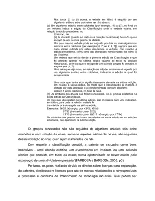 Nos casos (i) ou (ii) acima, o verbete em itálico é seguido por um
algarismo arábico entre colchetes (ver (b) abaixo).
(b) Um algarismo arábico entre colchetes (por exemplo, [4] ou [7]), no final de
um verbete, indica a edição da Classificação onde o verbete estava, em
relação à edição precedente, ou
(i) é novo, ou
(ii) foi alterado (quanto ao texto ou à posição hierárquica) de modo que o
escopo de um ou mais grupos foi afetado.
Um ou o mesmo verbete pode ser seguido por dois ou mais algarismos
arábicos entre colchetes (por exemplo [4, 7] ou [2, 4, 6]), significa que em
cada edição referida por estes algarismos, o verbete, com relação à
edição precedente, sofreu uma das alterações mencionadas nos itens (i)
ou (ii) acima.
Um verbete que existia desde a primeira edição da Classificação e que
foi alterado apenas na sétima edição (quanto ao texto ou posição
hierárquica), de modo que o escopo de um ou mais grupos foi afetado, é
seguido por [1, 7].
Uma nota que seja nova, em relação às edições anteriores é seguida por
um algarismo arábico entre colchetes, indicando a edição na qual foi
acrescentada.
Uma nota que tenha sido significativamente alterada na sétima edição,
em relação à sexta edição, de modo que a classificação da matéria é
afetada por esta alteração e é complementada com um algarismo
arábico 7 entre colchetes, no final da nota.
(c) Os símbolos dos grupos que foram cancelados, isto é, grupos existentes na
sexta edição da Classificação,
(d) mas que não existem na sétima edição, são impressos com uma indicação,
em itálico, para onde a referida matéria foi
transferida ou é abrangida na sétima edição.
Exemplos: 50/02 (abrangido por 43/06, 43/10)
57/32 (transferido para 57/05)
13/10 (transferido para 19/015, abrangido por 17/14)
Os símbolos dos grupos que foram cancelados na sexta edição ou em edições
anteriores, não aparecem na sétima edição.
Os grupos cancelados não são seguidos do algarismo arábico seis entre
colchetes e com relação às notas, somente aquelas totalmente novas, são seguidas
dessa indicação no final, quer sejam numeradas ou não.
Com respeito a classificação contábil, a patente se enquadra como bens
intangíveis - uma criação estética, um investimento em imagem, ou uma solução
técnica que consiste, em todos os casos, numa oportunidade de haver receita pela
exploração de uma atividade empresarial (BARBOSA e BARBOSA, 2005, p3).
Por tanto, os gatos realizado devido os direitos sobre licenças para exploração,
de patentes, direitos sobre licenças para uso de marcas relacionadas a novos produtos
e processos e contratos de fornecimento de tecnologia industrial. Que podem ser
 