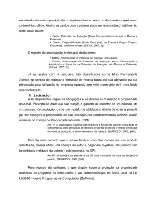 amortizado, durante o preríodo de proteção exclusiva, encerrando quando a qual caem
no domínio publico. Assim, os gastos com a patente pode ser registrada contábilmente,
neste caso, assim:
• Debito: Patentes de Invenção (Ativo Permanente/Imobilizado – Marcas e
Patentes);
• Credito: Disponibilidades (Ativo Circulante); ou Contas a Pagar (Passivo
Circulante), conforme o caso. (SILVA, 2007, 2p)
O registro da amortização é efetuada desta forma:
• Debito: Amortização de Patentes de Invenção (Resultado);
• Credito: Amortização de Patentes de Invenção (Ativo Permanente –
Imobilizado – Redutora de Patentes de Invenção, em Marcas e Patentes).
(SILVA, 2007, 2p)
Já os gastos com a pesquisa, são classificados como Ativo Permanente
Diferido, no sentido de registrar a formação de receita futura até sua alienação ou sua
adequação para utilização da empresa (quando seu valor monetário será transferido
para Imobilizado).
8. Legislação
A lei de patentes regula as obrigações e os direitos com relação à propriedade
industrial. Podendo-se dizer que sua função é garantir ao inventor de um produto, de
um processo de produção, ou de um modelo de utilidade, o direito de obter a patente
que lhe assegure a propriedade de sua invenção por um determinado período. Assim
expresso no Código de Propriedade Industrial (CPI):
Art. 1º. A propriedade industrial desempenha a função de garantir a lealdade da
concorrência, pela atribuição de direitos privativos sobre os diversos processos
técnicos de produção e desenvolvimento da riqueza. (BARROSO, 2003, p40).
Durante esse período, quem quiser fabricar, com fins comerciais, um produto
patenteado, deverá obter uma licença do autor e pagar-lhe royalties. Tal período tem
durabilidade (validade da patente) está expressa no CPI:
Art.99º. A duração da patente é de 20 anos contados da data do respectivo
pedido. (BARROSO, 2003, p91).
Para registro do software, o que dispõe sobre a proteção da propriedade
intelectual de programa de computador e sua comercialização no Brasil, está na Lei
9.606/98 - Lei de Programas de Computador (Software):
 