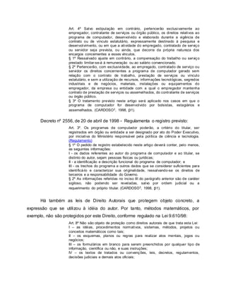 Art. 4º Salvo estipulação em contrário, pertencerão exclusivamente ao
empregador, contratante de serviços ou órgão público, os direitos relativos ao
programa de computador, desenvolvido e elaborado durante a vigência de
contrato ou de vínculo estatutário, expressamente destinado à pesquisa e
desenvolvimento, ou em que a atividade do empregado, contratado de serviço
ou servidor seja prevista, ou ainda, que decorra da própria natureza dos
encargos concernentes a esses vínculos.
§ 1º Ressalvado ajuste em contrário, a compensação do trabalho ou serviço
prestado limitar-se-á à remuneração ou ao salário convencionado.
§ 2º Pertencerão, com exclusividade, ao empregado, contratado de serviço ou
servidor os direitos concernentes a programa de computador gerado sem
relação com o contrato de trabalho, prestação de serviços ou vínculo
estatutário, e sem a utilização de recursos, informações tecnológicas, segredos
industriais e de negócios, materiais, instalações ou equipamentos do
empregador, da empresa ou entidade com a qual o empregador mantenha
contrato de prestação de serviços ou assemelhados, do contratante de serviços
ou órgão público.
§ 3º O tratamento previsto neste artigo será aplicado nos casos em que o
programa de computador for desenvolvido por bolsistas, estagiários e
assemelhados. (CARDOSO3, 1998, p1).
Decreto nº 2556, de 20 de abril de 1998 - Regulamenta o registro previsto:
Art. 3º. Os programas de computador poderão, a critério do titular, ser
registrados em órgão ou entidade a ser designado por ato do Poder Executivo,
por iniciativa do Ministério responsável pela política de ciência e tecnologia.
(Regulamento)
§ 1º O pedido de registro estabelecido neste artigo deverá conter, pelo menos,
as seguintes informações:
I - os dados referentes ao autor do programa de computador e ao titular, se
distinto do autor, sejam pessoas físicas ou jurídicas;
II - a identificação e descrição funcional do programa de computador; e
III - os trechos do programa e outros dados que se considerar suficientes para
identificá-lo e caracterizar sua originalidade, ressalvando-se os direitos de
terceiros e a responsabilidade do Governo.
§ 2º As informações referidas no inciso III do parágrafo anterior são de caráter
sigiloso, não podendo ser reveladas, salvo por ordem judicial ou a
requerimento do próprio titular. (CARDOSO3, 1998, p1).
Há também as leis de Direito Autorais que protegem objeto concreto, a
expressão que se utilizou à idéia do autor. Por tanto, métodos matemáticos, por
exemplo, não são protegidos por este Direito, conforme regulado na Lei 9.610/98:
Art. 8º Não são objeto de proteção como direitos autorais de que trata esta Lei:
I – as idéias, procedimentos normativos, sistemas, métodos, projetos ou
conceitos matemáticos como tais;
II – os esquemas, planos ou regras para realizar atos mentais, jogos ou
negócios;
III – os formulários em branco para serem preenchidos por qualquer tipo de
informação, científica ou não, e suas instruções;
IV – os textos de tratados ou convenções, leis, decretos, regulamentos,
decisões judiciais e demais atos oficiais;
 