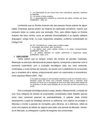 V – as informações de uso comum tais como calendários, agendas, cadastros
ou legendas;
VI – os nomes e títulos isolados;
VII – o aproveitamento industrial ou comercial das idéias contidas nas obras.
(CARDOSO5, 1998, p3)
Lembrando que os Direitos Autorais são das pessoas físicas autoras de algum
objeto. Empresas apenas podem ser titulares de exploração econômica, mesmo que
banquem todos os custos para sua produção. Pois, para efeitos legais os Direitos
Autorais são bens móveis, como as patentes (funcionalidade) e os registro software
(linguagem: código fonte, ou suas respectivas soluções), conforme consideração do
Código Civil:
Art. 83º. Consideram-se móveis para os efeitos legais:
I - as energias que tenham valor econômico;
II - os direitos reais sobre objetos móveis e as ações correspondentes;
(CARDOSO3, 2002, p11).
III - os direitos pessoais de caráter patrimonial e respectivas ações.
(CARDOSO3, 2002, p11).
3. DISCUSSÃO
Todos sabem que os tempos vividos são tempos de grandes mudanças.
Mudanças na estrutura internacional de passos ligeiros, começando a desenhar rumo à
economia sustentável, com a produção tecnológica cada vez mais crescente,
combinadas a novas formas de consumo, de acordo com a preferência do consumidor
que a considera útil e valiosa, proporcionando assim um crescimento à concorrência,
como expressa Ribeiro (2001, 10p):
A inovação tecnológica é uma atividade complexa e pode ser entendida como o
processo capaz de tomar uma invenção rentável para a empresa. Este
processo se inicia com a concepção de uma nova idéia, passa pela solução de
um problema e vai até a real utilização de um novo item de valor econômico ou
social.
Com a evolução tecnológica passa a exigir, desde o Renascimento, a criação de
uma nova categoria de direitos de propriedade, considerados neste trabalho apenas
como meio comercial passível de patenteabilidade. A patente neste âmbito
desempenha o papel de estratégia ofensiva ou defensiva, com objetivo de proteger a
liderança e manter a posição de monopólio, para ofensiva. Já a defensiva, refere-se
como uma espécie de balcão de negocio para obter uma parcela do Mercado, manter-
se no Mercado, ou enfraquecer o poder de barganha dos concorrentes.
 