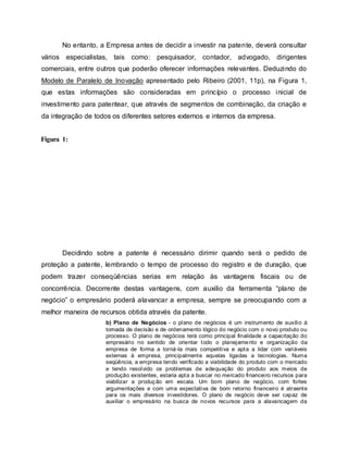 No entanto, a Empresa antes de decidir a investir na patente, deverá consultar
vários especialistas, tais como: pesquisador, contador, advogado, dirigentes
comerciais, entre outros que poderão oferecer informações relevantes. Deduzindo do
Modelo de Paralelo de Inovação apresentado pelo Ribeiro (2001, 11p), na Figura 1,
que estas informações são consideradas em princípio o processo inicial de
investimento para patentear, que através de segmentos de combinação, da criação e
da integração de todos os diferentes setores externos e internos da empresa.
Figura 1:
Decidindo sobre a patente é necessário dirimir quando será o pedido de
proteção a patente, lembrando o tempo de processo do registro e de duração, que
podem trazer conseqüências serias em relação às vantagens fiscais ou de
concorrência. Decorrente destas vantagens, com auxilio da ferramenta “plano de
negócio” o empresário poderá alavancar a empresa, sempre se preocupando com a
melhor maneira de recursos obtida através da patente.
b) Plano de Negócios - o plano de negócios é um instrumento de auxílio à
tomada de decisão e de ordenamento lógico do negócio com o novo produto ou
processo. O plano de negócios terá como principal finalidade a capacitação do
empresário no sentido de orientar todo o planejamento e organização da
empresa de forma a torná-la mais competitiva e apta a lidar com variáveis
externas à empresa, principalmente aquelas ligadas a tecnologias. Numa
seqüência, a empresa tendo verificado a viabilidade do produto com o mercado
e tendo resolvido os problemas de adequação do produto aos meios de
produção existentes, estaria apta a buscar no mercado financeiro recursos para
viabilizar a produção em escala. Um bom plano de negócio, com fortes
argumentações e com uma expectativa de bom retorno financeiro é atraente
para os mais diversos investidores. O plano de negócio deve ser capaz de
auxiliar o empresário na busca de novos recursos para a alavancagem da
 