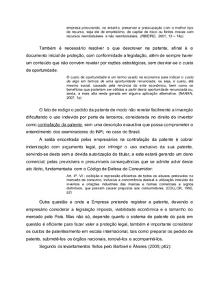 empresa procurando, no entanto, preservar a preocupação com o melhor tipo
de recurso, seja ele de empréstimo, de capital de risco ou fontes mistas com
recursos reembolsáveis e não reembolsáveis. (RIBEIRO, 2001, 13 – 14p)
Também é necessário resolver o que descrever na patente, afinal é o
documento inicial de proteção, com conformidade a legislação, além de sempre haver
um conteúdo que não convém revelar por razões estratégicas, sem desviar-se o custo
de oportunidade:
O custo de oportunidade é um termo usado na economia para indicar o custo
de algo em termos de uma oportunidade renunciada, ou seja, o custo, até
mesmo social, causado pela renúncia do ente econômico, bem como os
benefícios que poderiam ser obtidos a partir desta oportunidade renunciada ou,
ainda, a mais alta renda gerada em alguma aplicação alternativa. (NANAN,
2007, 1p)
O fato de redigir o pedido da patente de modo não revelar facilmente a invenção
dificultando o uso indevido por parte de terceiros, considerada no direito do inventor
como contrafação da patente, sem uma descrição exaustiva que possa comprometer o
entendimento dos examinadores do INPI, no caso do Brasil.
A saída encontrada pelos empresários na contrafação da patente é cobrar
indenização com argumento legal, por infringir o uso exclusivo da sua patente,
servindo-se desta sem a devida autorização do titular, a este estará gerando um dano
comercial, pelas previsíveis e presumíveis consequências que se admite advir deste
ato ilícito, fundamentada com o Código de Defesa do Consumidor:
Art. 4º. VI - coibição e repressão eficientes de todos os abusos praticados no
mercado de consumo, inclusive a concorrência desleal e utilização indevida de
inventos e criações industriais das marcas e nomes comerciais e signos
distintivos, que possam causar prejuízos aos consumidores; (COLLOR, 1990,
p2)
Outra questão e onde a Empresa pretende registrar a patente, devendo o
empresário considerar a legislação imposta, viabilidade econômica e o tamanho do
mercado pelo País. Mas não só, depende quanto o sistema de patente do país em
questão é eficiente para fazer valer a proteção legal, também é importante considerar
os custos de patenteamento em escala internacional, tais como preparar os pedido de
patente, submetê-los os órgãos nacionais, renová-los e acompanhá-los.
Segundo os levantamentos feitos pelo Barbieri e Álvares (2005; p62):
 