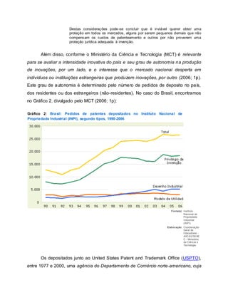 Destas considerações pode-se concluir que é inviável querer obter uma
proteção em todos os mercados, alguns por serem pequenos demais que não
compensam os custos de patenteamento e outros por não proverem uma
proteção jurídica adequada à invenção.
Além disso, conforme o Ministério da Ciência e Tecnologia (MCT) é relevante
para se avaliar a intensidade inovativa do país e seu grau de autonomia na produção
de inovações, por um lado, e o interesse que o mercado nacional desperta em
indivíduos ou instituições estrangeiras que produzem inovações, por outro (2006; 1p).
Este grau de autonomia é determinado pelo número de pedidos de deposito no país,
dos residentes ou dos estrangeiros (não-residentes). No caso do Brasil, encontramos
no Gráfico 2, divulgado pelo MCT (2006; 1p):
Gráfico 2: Brasil: Pedidos de patentes depositados no Instituto Nacional de
Propriedade Industrial (INPI), segundo tipos, 1990-2006
Fonte(s): Instituto
Nacional de
Propriedade
Industrial
(INPI).
Elaboração: Coordenação-
Geral de
Indicadores -
ASCAV/SEXE
C - Ministério
da Ciência e
Tecnologia.
Os depositados junto ao United States Patent and Trademark Office (USPTO),
entre 1977 e 2000, uma agência do Departamento de Comércio norte-americano, cuja
 
