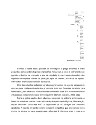 ROM. World
Bank.
Elaboração: Coordenação-
Geral de
Indicadores -
ASCAV/SEXEC -
Ministério da
Ciência e
Tecnologia.
Nota(s):
1. ref ere-
se ao
ano de
1999;
2. ref ere-
se ao
ano de
2000;
3. ref ere-
se ao
ano de
2003;
4. a
patente
f oi
deposita
da e
tramita
no
escritóri
o
nacional
de
patentes
do país
ref erido.
Atualizada em: 18/07/2006
Somado a todas estas questões de estratégica, o preço envolvido é outra
pergunta a ser considerada pelos empresários. Pois afinal, o preço é instrumento que
permite o domínio de mercado, e por ele regulado. A sua fixação dependerá dos
objetivos da empresa, volume de produção, tipos de clientes, os custos de registro,
entre outros fatores condicionados ao negócio.
Uma das soluções realizadas por alguns empresários, no caso de escassez de
recursos para produção da patente e a parceria entre elas (empresa licenciada para
licenciadora) para efeito das licenças futuras entre elas e entre elas e outras empresas
interessadas no licenciamento da primeira patente (Barbieri e Álvares, 2005, p62).
Frente a estes quadros bem adversos, presentes no ambiente empresarial, a
busca de investir na patente como instrumento de apoio à estratégia de diferenciação,
requer incentivos constantes P&D e capacidade de se proteger das imitações
(pirataria). A patente protegida confere vantagem competitiva que proporciona novos
modos de superar os seus concorrentes, referentes à diferença entre o custo e a
 