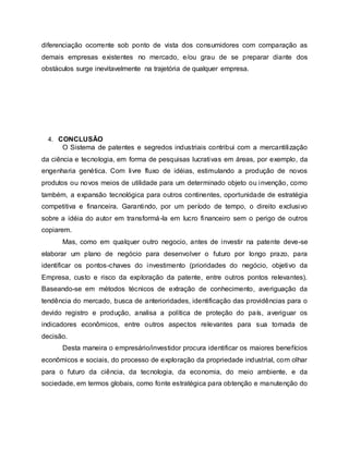diferenciação ocorrente sob ponto de vista dos consumidores com comparação as
demais empresas existentes no mercado, e/ou grau de se preparar diante dos
obstáculos surge inevitavelmente na trajetória de qualquer empresa.
4. CONCLUSÃO
O Sistema de patentes e segredos industriais contribui com a mercantilização
da ciência e tecnologia, em forma de pesquisas lucrativas em áreas, por exemplo, da
engenharia genética. Com livre fluxo de idéias, estimulando a produção de novos
produtos ou novos meios de utilidade para um determinado objeto ou invenção, como
também, a expansão tecnológica para outros continentes, oportunidade de estratégia
competitiva e financeira. Garantindo, por um período de tempo, o direito exclusivo
sobre a idéia do autor em transformá-la em lucro financeiro sem o perigo de outros
copiarem.
Mas, como em qualquer outro negocio, antes de investir na patente deve-se
elaborar um plano de negócio para desenvolver o futuro por longo prazo, para
identificar os pontos-chaves do investimento (prioridades do negócio, objetivo da
Empresa, custo e risco da exploração da patente, entre outros pontos relevantes).
Baseando-se em métodos técnicos de extração de conhecimento, averiguação da
tendência do mercado, busca de anterioridades, identificação das providências para o
devido registro e produção, analisa a política de proteção do país, averiguar os
indicadores econômicos, entre outros aspectos relevantes para sua tomada de
decisão.
Desta maneira o empresário/investidor procura identificar os maiores benefícios
econômicos e sociais, do processo de exploração da propriedade industrial, com olhar
para o futuro da ciência, da tecnologia, da economia, do meio ambiente, e da
sociedade, em termos globais, como fonte estratégica para obtenção e manutenção do
 