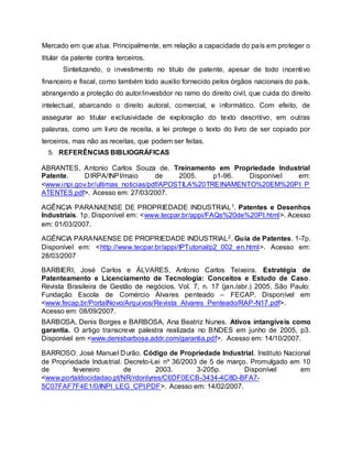 Mercado em que atua. Principalmente, em relação a capacidade do país em proteger o
titular da patente contra terceiros.
Sintetizando, o investimento no titulo de patente, apesar de todo incentivo
financeiro e fiscal, como também todo auxilio fornecido pelos órgãos nacionais do país,
abrangendo a proteção do autor/investidor no ramo do direito civil, que cuida do direito
intelectual, abarcando o direito autoral, comercial, e informático. Com efeito, de
assegurar ao titular exclusividade de exploração do texto descritivo, em outras
palavras, como um livro de receita, a lei protege o texto do livro de ser copiado por
terceiros, mas não as receitas, que podem ser feitas.
5. REFERÊNCIAS BIBLIOGRÁFICAS
ABRANTES, Antonio Carlos Souza de. Treinamento em Propriedade Industrial
Patente. DIRPA/INPI/maio de 2005. p1-96. Disponível em:
<www.inpi.gov.br/ultimas_noticias/pdf/APOSTILA%20TREINAMENTO%20EM%20PI_P
ATENTES.pdf>. Acesso em: 27/03/2007.
AGÊNCIA PARANAENSE DE PROPRIEDADE INDUSTRIAL1. Patentes e Desenhos
Industriais. 1p. Disponível em: <www.tecpar.br/appi/FAQs%20de%20PI.html>. Acesso
em: 01/03/2007.
AGÊNCIA PARANAENSE DE PROPRIEDADE INDUSTRIAL2. Guia de Patentes. 1-7p.
Disponível em: <http://www.tecpar.br/appi/IPTutorial/p2_002_en.html>. Acesso em:
28/03/2007
BARBIERI, José Carlos e ÁLVARES, Antonio Carlos Teixeira. Estratégia de
Patenteamento e Licenciamento de Tecnologia: Conceitos e Estudo de Caso.
Revista Brasileira de Gestão de negócios. Vol. 7, n. 17 (jan./abr.) 2005. São Paulo:
Fundação Escola de Comércio Álvares penteado – FECAP. Disponível em
<www.fecap.br/PortalNovo/Arquivos/Revista_Alvares_Penteado/RAP-N17.pdf>.
Acesso em: 08/09/2007.
BARBOSA, Denis Borges e BARBOSA, Ana Beatriz Nunes. Ativos intangíveis como
garantia. O artigo transcreve palestra realizada no BNDES em junho de 2005, p3.
Disponível em <www.denisbarbosa.addr.com/garantia.pdf>. Acesso em: 14/10/2007.
BARROSO, José Manuel Durão. Código de Propriedade Industrial. Instituto Nacional
de Propriedade Industrial. Decreto-Lei nº 36/2003 de 5 de março. Promulgado em 10
de fevereiro de 2003. 3-205p. Disponível em
<www.portaldocidadao.pt/NR/rdonlyres/C6DF0ECB-3434-4C8D-BFA7-
5C07FAF7F4E1/0/INPI_LEG_CPI.PDF>. Acesso em: 14/02/2007.
 