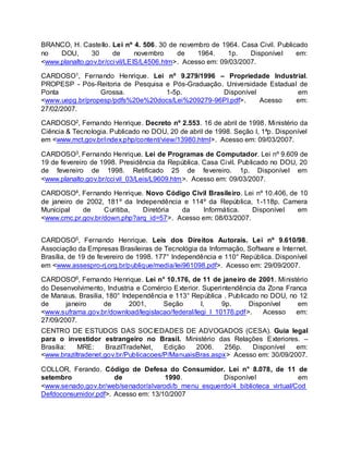 BRANCO, H. Castello. Lei nº 4. 506. 30 de novembro de 1964. Casa Civil. Publicado
no DOU, 30 de novembro de 1964. 1p. Disponível em:
<www.planalto.gov.br/ccivil/LEIS/L4506.htm>. Acesso em: 09/03/2007.
CARDOSO1, Fernando Henrique. Lei nº 9.279/1996 – Propriedade Industrial.
PROPESP - Pós-Reitoria de Pesquisa e Pós-Graduação. Universidade Estadual de
Ponta Grossa. 1-5p. Disponível em
<www.uepg.br/propesp/pdfs%20e%20docs/Lei%209279-96PI.pdf>. Acesso em:
27/02/2007.
CARDOSO2, Fernando Henrique. Decreto nº 2.553. 16 de abril de 1998. Ministério da
Ciência & Tecnologia. Publicado no DOU, 20 de abril de 1998. Seção I, 1ªp. Disponível
em <www.mct.gov.br/index.php/content/view/13980.html>. Acesso em: 09/03/2007.
CARDOSO3, Fernando Henrique. Lei de Programas de Computador. Lei nº 9.609 de
19 de fevereiro de 1998. Presidência da República. Casa Civil. Publicado no DOU, 20
de fevereiro de 1998. Retificado 25 de fevereiro. 1p. Disponível em
<www.planalto.gov.br/ccivil_03/Leis/L9609.htm>. Acesso em: 09/03/2007.
CARDOSO4, Fernando Henrique. Novo Código Civil Brasileiro. Lei nº 10.406, de 10
de janeiro de 2002, 181º da Independência e 114º da República, 1-118p. Camera
Municipal de Curitiba, Diretória da Informática. Disponível em
<www.cmc.pr.gov.br/down.php?arq_id=57>. Acesso em: 08/03/2007.
CARDOSO5, Fernando Henrique. Leis dos Direitos Autorais. Lei nº 9.610/98.
Associação da Empresas Brasileiras de Tecnológia da Informação, Software e Internet.
Brasília, de 19 de fevereiro de 1998. 177° Independência e 110° República. Disponível
em <www.assespro-rj.org.br/publique/media/lei961098.pdf>. Acesso em: 29/09/2007.
CARDOSO6, Fernando Henrique. Lei n° 10.176, de 11 de janeiro de 2001. Ministério
do Desenvolvimento, Industria e Comércio Exterior. Superintendência da Zona Franca
de Manaus. Brasilia, 180° Independência e 113° República . Publicado no DOU, no 12
de janeiro de 2001, Seção I, 9p. Disponível em
<www.suframa.gov.br/download/legislacao/federal/legi_l_10176.pdf>. Acesso em:
27/09/2007.
CENTRO DE ESTUDOS DAS SOCIEDADES DE ADVOGADOS (CESA). Guia legal
para o investidor estrangeiro no Brasil. Ministério das Relações Exteriores. –
Brasília: MRE: BrazilTradeNet, Edição 2006. 256p. Disponível em:
<www.braziltradenet.gov.br/Publicacoes/P/ManuaisBras.aspx> Acesso em: 30/09/2007.
COLLOR, Ferando. Código de Defesa do Consumidor. Lei n° 8.078, de 11 de
setembro de 1990. Disponível em
<www.senado.gov.br/web/senador/alvarodi/b_menu_esquerdo/4_biblioteca_virtual/Cod
Defdoconsumidor.pdf>. Acesso em: 13/10/2007
 