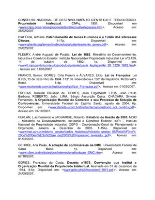 CONSELHO NACIONAL DE DESENVOLVIMENTO CIENTIFICO E TECNOLÓGICO.
Propriedade Intelectual. CNPq, 1951. Disponível em
<www.cnpq.br/servicos/propriedadeintelectual/setepassos.htm>. Acesso em:
28/02/2007
DIAFÉRIA, Adriana. Patenteamento de Genes Humanos e a Tutela dos Interesses
Difusos. 1-17p. Disponível em:
<www.ghente.org/temas/biotecnologia/patenteamento_genes.pdf>. Acesso em:
28/02/2007
FLEURY, André Augusto de Paulda. Lei de 1882. Ministério do Desenvolvimento,
Industria e Comércio Exterior. Instituto Nacional der Propriedade Industrial. Lei nº3.129,
14 de outubro de 1882. 1p. Disponível em:
<www5.inpi.gov.br/conteudo/produtos/patente/pasta_legilaçao/lei_20_3129_1882.html>
. Acesso em: 31/05/2007
FRANCO, Itamar. GOMES, Cirto Pereira e ÁLVARES, Elcio. Lei de Franquias. Lei
8.955, 15 de dezembro de 1994. 173º da Indendência e 106º da República. McDonald's
Brasil. 1-4p. Disponível em:
<www.mcdonalds.com.br/institucional/pdf/Lei_Franquias.pdf>. Acesso em: 01/03/2007.
FREITAS, Danielle Claudino de. GOMES, Jairo Engelhardt. LYRA, João Paulo
Barbosa. ROBERTO, João. LIMA, Sérgio Assunção Costa. CHÁCARA, Simone
Fernandes. A Organização Mundial do Comércio e seu Processo de Solução de
Controvércias. Universidade Federal do Espírito Santo, agosto de 2004. 6p.
Disponível em: <www.daniclau.com.br/direitointernacional/omc_sol_controv.pdf>.
Acesso em: 07/10/2007.
FURLAN, Luiz Fernando e JAGUARIBE, Roberto. Relatório de Gestão de 2005. MDIC
– Ministério do Desenvolvimento, Indústrial e Comércio Exterior. INPI – Instituto
Nacional de Propriedade Industrial. CGPO - Coordenação-Geral de Planejamento e
Orçamento. Janeiro a Dezenbro de 2005. 1-154p. Disponível em:
<www.inpi.gov.br/relatorio_gestao/dados_historicos/relatorio_gestao_05/Relat%F3rio%
20de%20Gest%E3o%20jan_dez2005%20Impressao_revisado_.pdf>. Acesso em:
01/03/2007.
GEHRKE, Ana Paula. A solução de controvérsias na OMC. Universidade Federal de
Santa Maria. 1p. Disponível em:
<www.ufsm.br/direito/artigos/internacional/solucao_OMC.htm>. Acesso em:
07/10/2007.
GOMES, Francisco da Costa. Decreto n°9/75. Convenção que institui a
Organização Mundial da Propriedade Intelectual. Assinada em 31 de dezembro de
1974, 4-5p. Disponível em: <www.gddc.pt/siii/docs/dec9-1975.pdf.>. Acesso em:
24/09/2007.
 