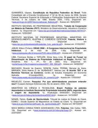 GUIMARÃES, Ulysses. Constituição da Republica Federativa do Brasil. Texto
Consolidado até a Emenda Constitucional nº 52 de 08 de março de 2006. Senado
Federal, Secretaria Especial de Editoração e Publicações Subsecretaria de Edições
Técnicas, 5 de outubro de 1988. Brasilia 2005, 1-57p. Disponível em:
<www.al.mt.gov.br/v2007/doc/constituicao_federal.pdf>. Acesso em: 08/02/2007.
INSTITUTO NACIONAL DE PROPRIEDADE INDUSTRIAL. Tratado de Cooperação
em Matéria de Patentes (PCT). Ministério do Desenvolvimento, Industria e Comércio
Exterior. 1p. Disponível em <www.inpi.gov.br/patentes/instituicoes/tratado.htm?tr13>.
Acesso em: 12/02/2007.
INSTITUTO NACIONAL DE PROPRIEDADE INDUSTRIAL. MINISTÉRIO DO
DESENVOLVIMENTO, IDUSTRIA E COMÉRCIO EXTERIOR. Patente, História e
Futuro. 1-44p. Disponível em
<www.inpi.gov.br/dowloads/pdfs/patentes_livro_patente.pdf>. Acesso em: 01/03/2007.
JABUR, Wilson Pinheiro. EIDAS 2006 – II Congresso Internacional de Propriedade
Intelectual. 2 de maio de 2006. 1-30p. Disponível em
<www.propesquisa.ufsc.br/arquivos/FGV-Jabur-2006.pdf>. Acesso em: 27/03/2007.
LIMA, Francisca Dantas e TAPAJÓS, Sônia Iracy Lima. O papel da Fucapi na
Disseminação do Sistema de Propriedade Intelectual na Região. Revista T&C
Amazônia. Ano 1, nº1, fev de 2003, 61p. Disponível em
<portal.fucapi.br/tec/imagens/revistas/ed001_060_064.pdf>. Acesso em: 04/08/2007
MACHADO, Ricardo de Queiroz. SONCIN, Carlos. PERINA, Mariana de Assis.
MIRANDA, Silvia Helena G. de. BURNQUIST, Heloísa Lee. O Acordo TBT e as
Barreiras Técnicas ao Comércio. Centro de Estudos Avançados em Economia
Aplicada. 01/outubro/2003, 1p. Disponível em
<www.cepea.esalq.usp.br/pdf/acordo_tbt_comercio.pdf>. Acesso em: 17/03/2007
MIGUELES, Carmen. Pesquisa: Por que administradores precisam entender
isso?. E-papers Serviços Editoriais Ltda, Rio de Janeiro, 2004, 135p.
MINISTÉRIO DA CIÊNCIA E TECNOLOGIA. Brasil: Pedidos de patentes
depositados no Instituto Nacional de Propriedade Industrial (INPI), segundo tipos
e origem do depositante. 1p. Atualização 04/09/2007. Disponível em
<www.mct.gov.br/index.php/content/view/2052.html>. Acesso em: 14/10/2007
NANAN, Tádzio. Custo de Oportunidade. Tribunal de Justiça do Estado do Ceará.
ESMEC - Escola Superior da Magistratura do Estado do Ceará. 1p. Disponível em
<www.tj.ce.gov.br/esmec/pdf/custo_de_oportunidade.pdf>. Acesso em: 09/10/2007
NOVA MARCA CONSULTORES ASSOCIADOS LTDA. Patentes. São Carlos, 1985,
15p. Disponível em <www.novamarca.com.br/index.php?pag=15>. Acesso em:
22/07/2007
 