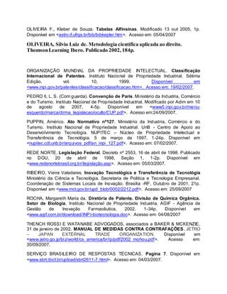 OLIVEIRA F., Kleber de Souza. Tabelas Alfinsinas. Modificado 13 out 2005, 1p.
Disponível em <astro.if.ufrgs.br/bib/bibkepler.htm>. Acesso em: 05/04/2007
OLIVEIRA, Silvio Luiz de. Metodologia científica aplicada ao direito.
ThomsonLearning Ibero. Publicado 2002, 184p.
ORGANIZAÇÃO MUNDIAL DA PROPRIEDADE INTELECTUAL. Classificação
Internacional de Patentes. Instituto Nacional de Propriedade Industrial. Sétima
Edição, vol. 10, 1999. Disponível em
<www.inpi.gov.br/patentes/classificacao/classificacao.htm>. Acesso em: 19/02/2007.
PEDRO II, L. S. (Com guarda). Convenção de Paris. Ministério da Industria, Comércio
e do Turismo. Instituto Nacional de Propriedade Industrial. Modificado por Adim em 10
de agosto de 2007, 4-5p. Disponível em <www5.inpi.gov.br/menu-
esquerdo/marca/dirma_legislacao/oculto/CUP.pdf>. Acesso em:24/09/2007.
PUPPIN, Américo. Ato Normativo nº127. Ministério da Industria, Comércio e do
Turismo. Instituto Nacional de Propriedade Industrial. UnB - Centro de Apoio ao
Desenvolvimento Tecnológia. NUPITEC – Núcleo de Propriedade Intelectual e
Transferência de Tecnológia. 5 de março de 1997, 1-24p. Disponível em
<nupitec.cdt.unb.br/arquivos_pdf/an_inpi_127.pdf>. Acesso em: 07/02/2007.
REDE NORTE. Legislação Federal. Decreto nº 2553, 16 de abril de 1998. Publicado
no DOU, 20 de abril de 1998, Seção 1, 1-2p. Disponível em
<www.redenortebrasil.org.br/legislação.asp>. Acesso em: 05/03/2007.
RIBEIRO, Vieira Valadares. Inovação Tecnológica e Transferência de Tecnológia
Ministério da Ciência e Tecnológia. Secretaria de Politica e Tecnologia Empresarial.
Coordenação de Sistemas Locais de Inovação. Brasilia -RF, Outubro de 2001, 21p.
Disponível em <www.mct.gov.br/upd_blob/0002/2212.pdf>. Acesso em: 25/09/2007
ROCHA, Margareth Maria da. Diretória de Patente. Divisão de Química Orgânica.
Setor de Biológia. Instituto Nacional de Propriedade Industria. AGIF - Agência de
Gestão de Inovação Farmacêutica, 2002. 1-34p. Disponível em
<www.agif.com.br/download/INPI-biotecnologia.doc>. Acesso em: 04/08/2007
THENCH ROSSI E WATANABE ADVOGADOS, associados a BAKER & MCKENZIE,
31 de janeiro de 2002. MANUAL DE MEDIDAS CONTRA CONTRAFAÇÕES. JETRO
– JAPAN EXTERNAL TRADE ORGANIZATION. Disponível em
<www.jetro.go.jp/biz/world/cs_america/br/ip/pdf/2002_mohou.pdf>. Acesso em:
30/09/2007.
SERVIÇO BRASILEIRO DE RESPOSTAS TÉCNICAS. Pagina 7. Disponível em
<www.sbrt.ibict.br/upload/sbrt2611-7.html>. Acesso em: 04/03/2007.
 