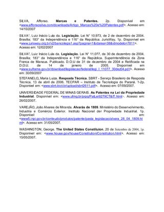 SILVA, Affonso. Marcas e Patentes. 2p. Disponível em
<www.affonsosilva.com/downloads/Artigo_Marcas%20e%20Patentes.pdf>. Acesso em:
14/10/2007
SILVA1, Luiz Inácio Lula da. Legislação. Lei N° 10.973, de 2 de dezembro de 2004.
Brasília; 183° da Independência e 116° da República. JurisWay, 1p. Disponível em
<www.jurisway.org.br/v2/bancolegis1.asp?pagina=1&idarea=38&idmodelo=7811>.
Acesso em: 12/02/2007
SILVA2, Luiz Inácio Lula da. Legislação. Lei N° 11.077, de 30 de dezembro de 2004.
Brasília; 183° da Independência e 116° da República. Superintendência da Zona
Franca de Manaus. Publicado. D.O.U de 31 de dezembro de 2004 e Retificada na
D.O.U. de 14 de janeiro de 2005. Disponível em
<www.suframa.gov.br/download/legislacao/federal/legi_l_11077_30dez04.pdf>. Acesso
em: 30/09/2007
STEFANELO, Maria Luiza. Resposta Técnica. SBRT - Serviço Brasileiro de Resposta
Técnica. 13 de abril de 2006. TECPAR – Instituto de Tecnologia do Paraná. 1-2p.
Disponível em: <www.sbrt.ibict.br/upload/sbrt2611.pdf>. Acesso em: 07/09/2007.
UNIVERSIDADE FEDERAL DE MINAS GERAIS. As Patentes na Lei da Propriedade
Industrial. Disponível em: <www.ufmg.br/prpq/PatLei9279CT&IT.html>. Acesso em:
26/02/2007.
VAREJÃO, João Alvares de Miranda. Alvarás de 1809. Ministério do Desenvolvimento,
Industria e Comércio Exterior. Instituto Nacional der Propriedade Industrial. 1p.
Disponível em:
<www5.inpi.gov.br/conteudo/produtos/patente/pasta_legislacao/alvara_28_04_1809.ht
ml>. Acesso em: 31/05/2007.
WASHINGTON, George. The United States Constituion. 20 de Setembro de 2004, 1p.
Disponível em: <www.house.gov/house/Constitution/Constitution.html>. Acesso em:
15/05/2007.
 