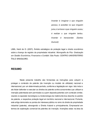 Inventar é imaginar o que ninguém
pensou; é acreditar no que ninguém
jurou; é arriscar o que ninguém ousou;
é realizar o que ninguém tentou.
Inventar é transcender. (Santos
Dumont)
LIMA, Heidi de O. (2007). Âmbito estratégico de proteção legal e direito econômico
sobre a licença de registro da propriedade industrial. Monografia de Pós- Graduação
em Gestão Econômica, Financeira e Contábil. São Paulo: CENTRO UNIVERSITÁRIO
ÍTALO BRASILEIRO.
RESUMO
Neste presente trabalho são fornecidas as instruções para adquirir e
proteger o conteúdo da patente (de invenção ou modelo de utilidade) nacional e
internacional, por um determinado período, conforme a legislação em vigor. Isto inclui o
ato titular defender e executar os direitos da patente contra concorrentes que utilizam a
invenção patenteada sem permissão ou quem deposita patentes com conteúdo similar,
visando à expansão tecnológica ou biotecnologia da matéria técnica descrita no pedido
de patente, e respectiva proteção legal em território nacional e internacional. Portanto,
este artigo demonstra os pontos de interesse público no ramo do direito de propriedade
industrial (patente), abrangendo o Direito Autoral e principalmente, Empresarial em
termos de exploração comercial de patentes de invenção. Invenções estas na área da
 