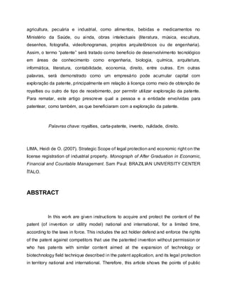 agricultura, pecuária e industrial, como alimentos, bebidas e medicamentos no
Ministério da Saúde, ou ainda, obras intelectuais (literatura, música, escultura,
desenhos, fotografia, videofonogramas, projetos arquitetônicos ou de engenharia).
Assim, o termo “patente” será tratado como beneficio de desenvolvimento tecnológico
em áreas de conhecimento como engenharia, biologia, química, arquitetura,
informática, literatura, contabilidade, economia, direito, entre outras. Em outras
palavras, será demonstrado como um empresário pode acumular capital com
exploração da patente, principalmente em relação à licença como meio de obtenção de
royalties ou outro de tipo de recebimento, por permitir utilizar exploração da patente.
Para rematar, este artigo prescreve qual a pessoa e a entidade envolvidas para
patentear, como também, as que beneficiaram com a exploração da patente.
Palavras chave: royalties, carta-patente, invento, nulidade, direito.
LIMA, Heidi de O. (2007). Strategic Scope of legal protection and economic right on the
license registration of industrial property. Monograph of After Graduation in Economic,
Financial and Countable Management. Sam Paul: BRAZILIAN UNIVERSITY CENTER
ÍTALO.
ABSTRACT
In this work are given instructions to acquire and protect the content of the
patent (of invention or utility model) national and international, for a limited time,
according to the laws in force. This includes the act holder defend and enforce the rights
of the patent against competitors that use the patented invention without permission or
who has patents with similar content aimed at the expansion of technology or
biotechnology field technique described in the patent application, and its legal protection
in territory national and international. Therefore, this article shows the points of public
 