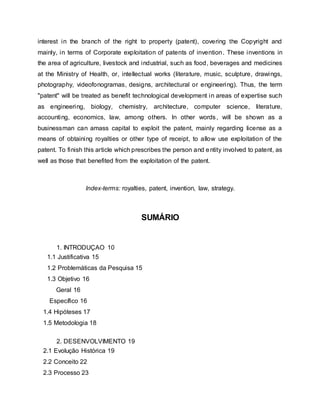 interest in the branch of the right to property (patent), covering the Copyright and
mainly, in terms of Corporate exploitation of patents of invention. These inventions in
the area of agriculture, livestock and industrial, such as food, beverages and medicines
at the Ministry of Health, or, intellectual works (literature, music, sculpture, drawings,
photography, videofonogramas, designs, architectural or engineering). Thus, the term
"patent" will be treated as benefit technological development in areas of expertise such
as engineering, biology, chemistry, architecture, computer science, literature,
accounting, economics, law, among others. In other words, will be shown as a
businessman can amass capital to exploit the patent, mainly regarding license as a
means of obtaining royalties or other type of receipt, to allow use exploitation of the
patent. To finish this article which prescribes the person and entity involved to patent, as
well as those that benefited from the exploitation of the patent.
Index-terms: royalties, patent, invention, law, strategy.
SUMÁRIO
1. INTRODUÇAO 10
1.1 Justificativa 15
1.2 Problemáticas da Pesquisa 15
1.3 Objetivo 16
Geral 16
Específico 16
1.4 Hipóteses 17
1.5 Metodologia 18
2. DESENVOLVIMENTO 19
2.1 Evolução Histórica 19
2.2 Conceito 22
2.3 Processo 23
 