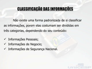 CLASSIFICAÇÃO DAS INFORMAÇÕES   Não existe uma forma padronizada de si classificar as informações, porem elas costumam ser divididas em três categorias, dependendo do seu conteúdo: Informações Pessoais; Informações de Negocio; Informações de Segurança Nacional. 