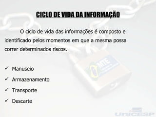 CICLO DE VIDA DA INFORMAÇÃO O ciclo de vida das informações é composto e identificado pelos momentos em que a mesma possa correr determinados riscos. Manuseio Armazenamento Transporte Descarte 