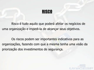 RISCO Risco é tudo aquilo que poderá afetar os negócios de uma organização e impedi-la de alcançar seus objetivos. Os riscos podem ser importantes indicativos para as organizações, fazendo com que a mesma tenha uma visão da priorização dos investimentos de segurança. 