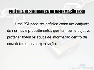 POLÍTICA DE SEGURANÇA DA INFORMAÇÃO (PSI)   Uma PSI pode ser definida como um conjunto de normas e procedimentos que tem como objetivo proteger todos os ativos de informação dentro de uma determinada organização. 