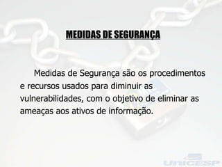 MEDIDAS DE SEGURANÇA Medidas de Segurança são os procedimentos e recursos usados para diminuir as vulnerabilidades, com o objetivo de eliminar as ameaças aos ativos de informação.  
