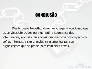 CONCLUSÃO Diante desse trabalho, devemos chegar à conclusão que os serviços oferecidos para garantir a segurança das informações, não são mais considerados como gastos para os cofres internos, e sim grandes investimentos para as organizações que se preocupam com seus ativos.  